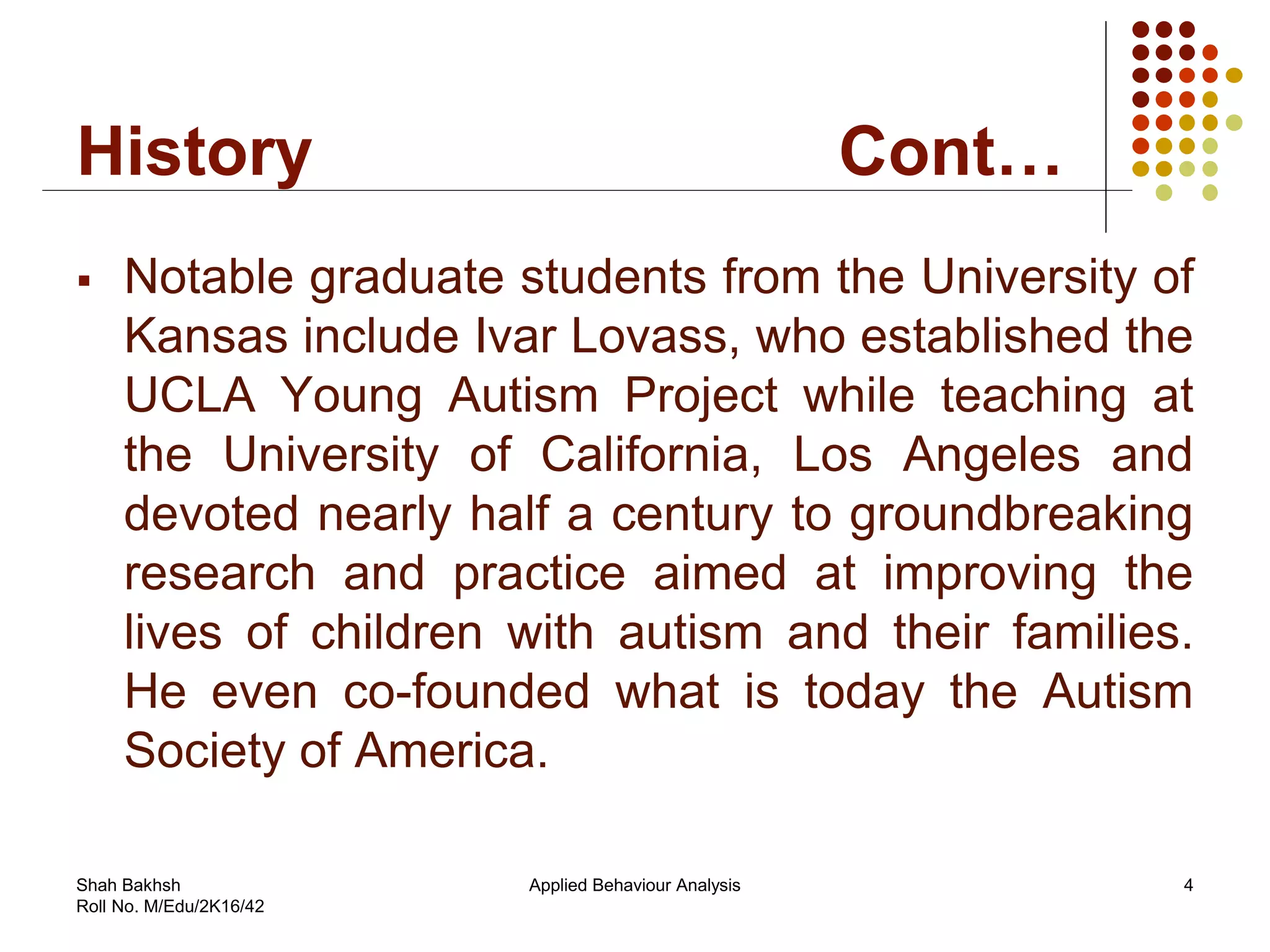 History Cont…
 Notable graduate students from the University of
Kansas include Ivar Lovass, who established the
UCLA Young Autism Project while teaching at
the University of California, Los Angeles and
devoted nearly half a century to groundbreaking
research and practice aimed at improving the
lives of children with autism and their families.
He even co-founded what is today the Autism
Society of America.
4Applied Behaviour AnalysisShah Bakhsh
Roll No. M/Edu/2K16/42
 