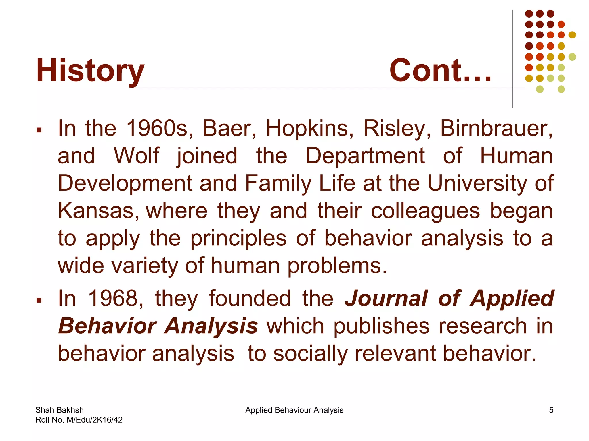 History Cont…
 In the 1960s, Baer, Hopkins, Risley, Birnbrauer,
and Wolf joined the Department of Human
Development and Family Life at the University of
Kansas, where they and their colleagues began
to apply the principles of behavior analysis to a
wide variety of human problems.
 In 1968, they founded the Journal of Applied
Behavior Analysis which publishes research in
behavior analysis to socially relevant behavior.
5Applied Behaviour AnalysisShah Bakhsh
Roll No. M/Edu/2K16/42
 