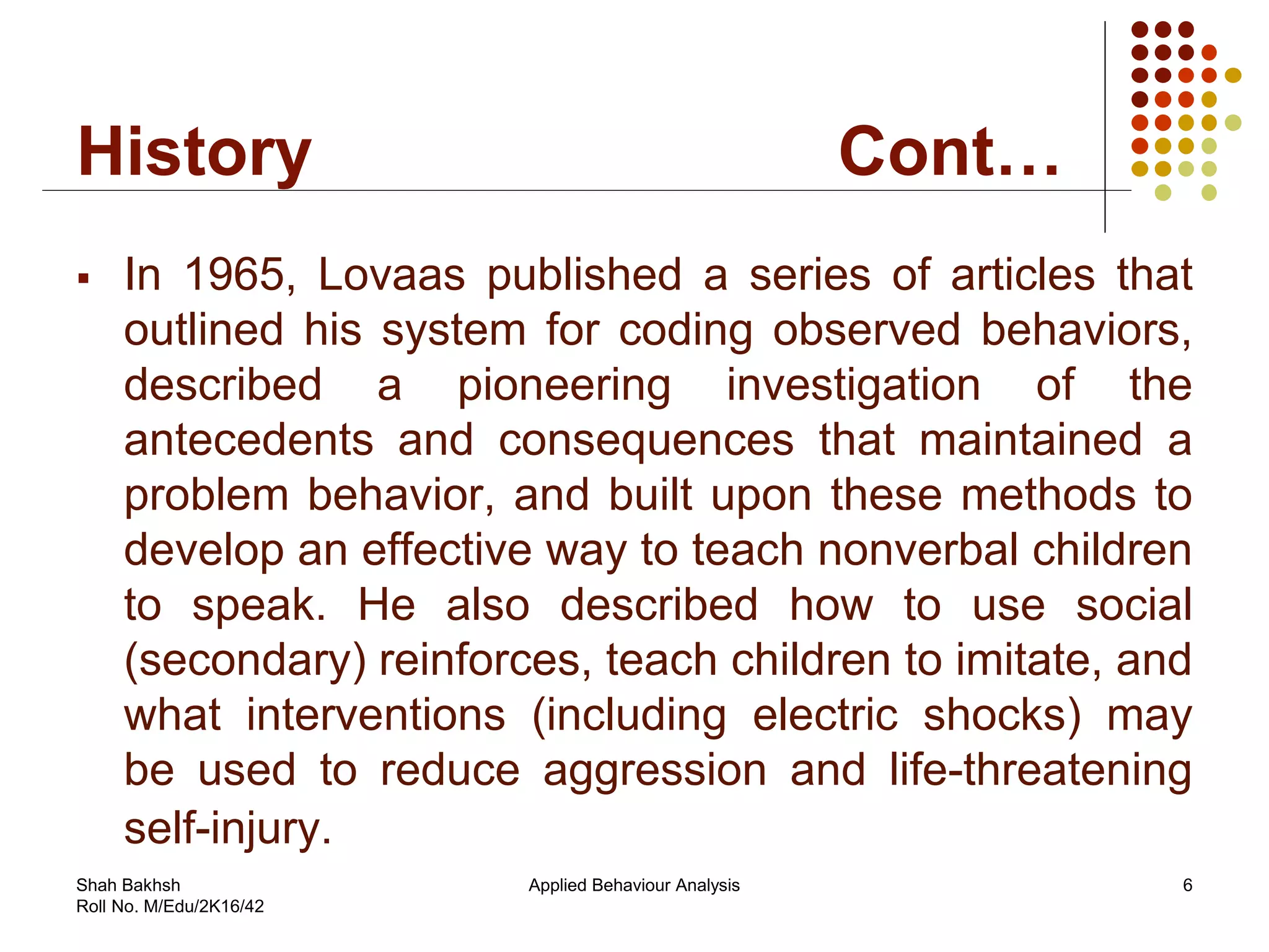 History Cont…
 In 1965, Lovaas published a series of articles that
outlined his system for coding observed behaviors,
described a pioneering investigation of the
antecedents and consequences that maintained a
problem behavior, and built upon these methods to
develop an effective way to teach nonverbal children
to speak. He also described how to use social
(secondary) reinforces, teach children to imitate, and
what interventions (including electric shocks) may
be used to reduce aggression and life-threatening
self-injury.
6Applied Behaviour AnalysisShah Bakhsh
Roll No. M/Edu/2K16/42
 