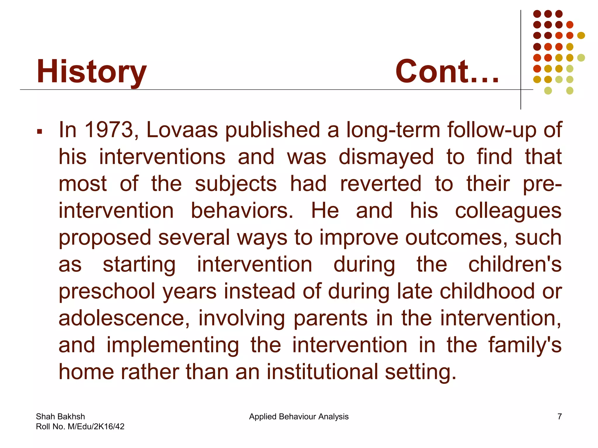 History Cont…
 In 1973, Lovaas published a long-term follow-up of
his interventions and was dismayed to find that
most of the subjects had reverted to their pre-
intervention behaviors. He and his colleagues
proposed several ways to improve outcomes, such
as starting intervention during the children's
preschool years instead of during late childhood or
adolescence, involving parents in the intervention,
and implementing the intervention in the family's
home rather than an institutional setting.
7Applied Behaviour AnalysisShah Bakhsh
Roll No. M/Edu/2K16/42
 