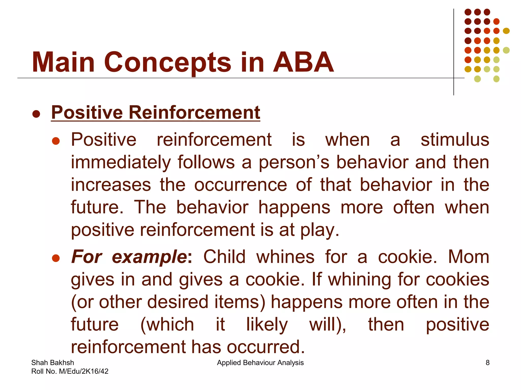 Main Concepts in ABA
 Positive Reinforcement
 Positive reinforcement is when a stimulus
immediately follows a person’s behavior and then
increases the occurrence of that behavior in the
future. The behavior happens more often when
positive reinforcement is at play.
 For example: Child whines for a cookie. Mom
gives in and gives a cookie. If whining for cookies
(or other desired items) happens more often in the
future (which it likely will), then positive
reinforcement has occurred.
8Applied Behaviour AnalysisShah Bakhsh
Roll No. M/Edu/2K16/42
 
