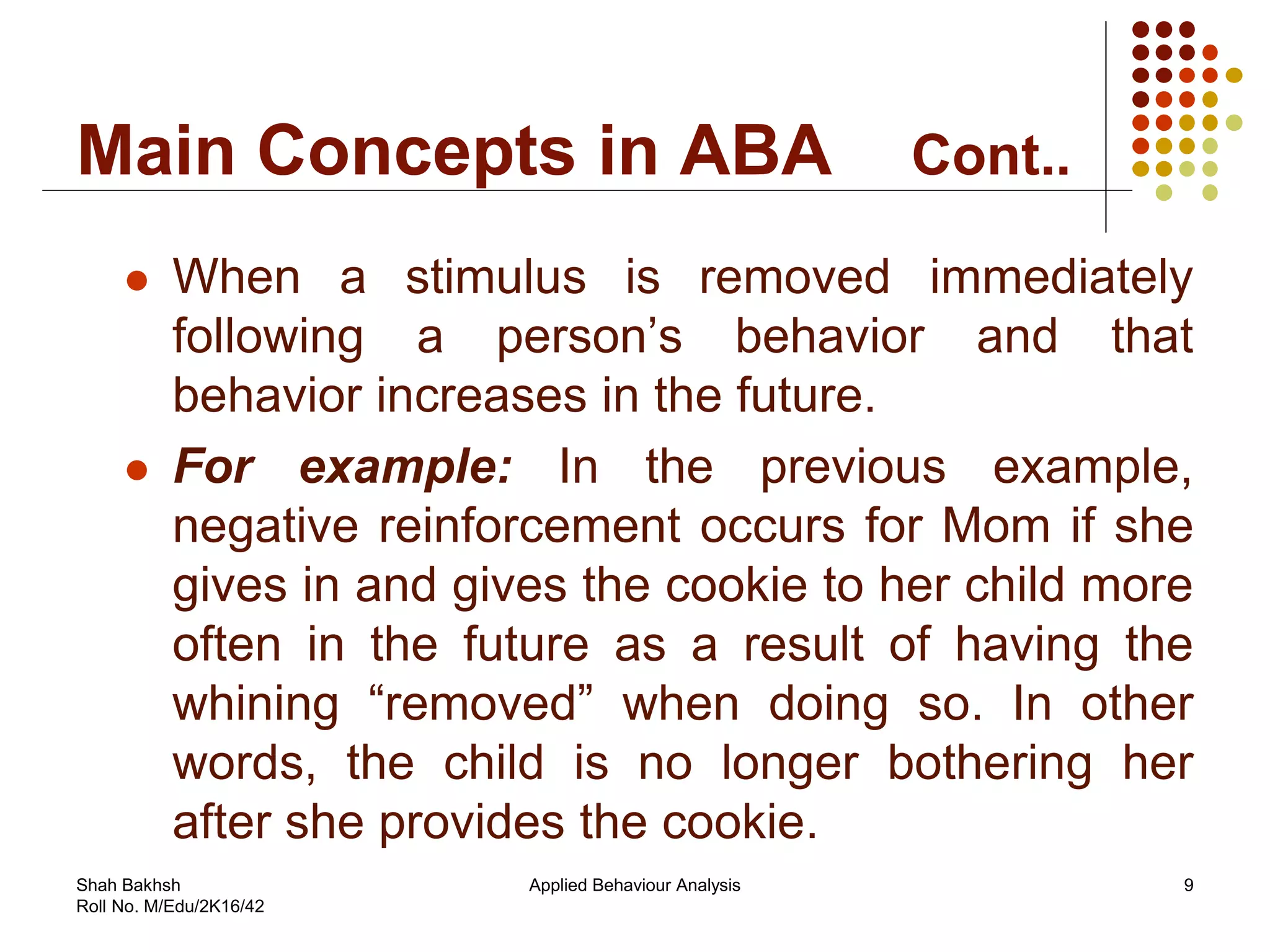 Main Concepts in ABA Cont..
 When a stimulus is removed immediately
following a person’s behavior and that
behavior increases in the future.
 For example: In the previous example,
negative reinforcement occurs for Mom if she
gives in and gives the cookie to her child more
often in the future as a result of having the
whining “removed” when doing so. In other
words, the child is no longer bothering her
after she provides the cookie.
9Applied Behaviour AnalysisShah Bakhsh
Roll No. M/Edu/2K16/42
 