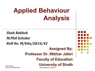 Applied Behaviour
Analysis
Shah Bakhsh
M.Phil Scholar
Roll No. M/Edu/2K16/42
Assigned By:
Professor Dr. Iftikhar Jaferi
Faculty of Education
University of Sindh
Applied Behaviour Analysis
Shah Bakhsh
Roll No. M/Edu/2K16/42
 