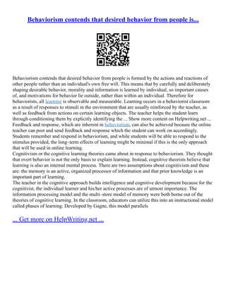 Behaviorism contends that desired behavior from people is...
Behaviorism contends that desired behavior from people is formed by the actions and reactions of
other people rather than an individual's own free will. This means that by carefully and deliberately
shaping desirable behavior, morality and information is learned by individual, so important causes
of, and motivations for behavior lie outside, rather than within an individual. Therefore for
behaviorists, all learning is observable and measurable. Learning occurs in a behaviorist classroom
as a result of responses to stimuli in the environment that are usually reinforced by the teacher, as
well as feedback from actions on certain learning objects. The teacher helps the student learn
through conditioning them by explicitly identifying the ... Show more content on Helpwriting.net ...
Feedback and response, which are inherent in behaviorism, can also be achieved because the online
teacher can post and send feedback and response which the student can work on accordingly.
Students remember and respond in behaviorism, and while students will be able to respond to the
stimulus provided, the long–term effects of learning might be minimal if this is the only approach
that will be used in online learning.
Cognitivism or the cognitive learning theories came about in response to behaviorism. They thought
that overt behavior is not the only basis to explain learning. Instead, cognitive theorists believe that
learning is also an internal mental process. There are two assumptions about cognitivism and these
are: the memory is an active, organized processor of information and that prior knowledge is an
important part of learning.
The teacher in the cognitive approach builds intelligence and cognitive development because for the
cognitivist, the individual learner and his/her active processes are of utmost importance. The
information processing model and the multi–store model of memory were both borne out of the
theories of cognitive learning. In the classroom, educators can utilize this into an instructional model
called phases of learning. Developed by Gagne, this model parallels
... Get more on HelpWriting.net ...
 