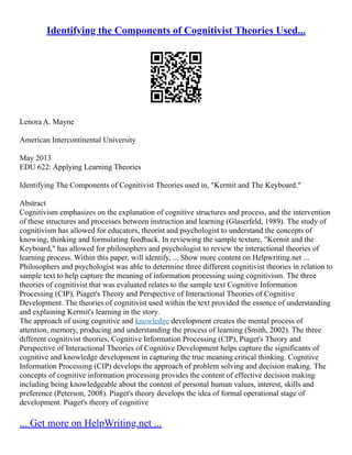 Identifying the Components of Cognitivist Theories Used...
Lenora A. Mayne
American Intercontinental University
May 2013
EDU 622: Applying Learning Theories
Identifying The Components of Cognitivist Theories used in, "Kermit and The Keyboard."
Abstract
Cognitivism emphasizes on the explanation of cognitive structures and process, and the intervention
of these structures and processes between instruction and learning (Glaserfeld, 1989). The study of
cognitivism has allowed for educators, theorist and psychologist to understand the concepts of
knowing, thinking and formulating feedback. In reviewing the sample texture, "Kermit and the
Keyboard," has allowed for philosophers and psychologist to review the interactional theories of
learning process. Within this paper, will identify, ... Show more content on Helpwriting.net ...
Philosophers and psychologist was able to determine three different cognitivist theories in relation to
sample text to help capture the meaning of information processing using cognitivism. The three
theories of cognitivist that was evaluated relates to the sample text Cognitive Information
Processing (CIP), Piaget's Theory and Perspective of Interactional Theories of Cognitive
Development. The theories of cognitivist used within the text provided the essence of understanding
and explaining Kermit's learning in the story.
The approach of using cognitive and knowledge development creates the mental process of
attention, memory, producing and understanding the process of learning (Smith, 2002). The three
different cognitivist theories, Cognitive Information Processing (CIP), Piaget's Theory and
Perspective of Interactional Theories of Cognitive Development helps capture the significants of
cognitive and knowledge development in capturing the true meaning critical thinking. Cognitive
Information Processing (CIP) develops the approach of problem solving and decision making. The
concepts of cognitive information processing provides the content of effective decision making
including being knowledgeable about the content of personal human values, interest, skills and
preference (Peterson, 2008). Piaget's theory develops the idea of formal operational stage of
development. Piaget's theory of cognitive
... Get more on HelpWriting.net ...
 