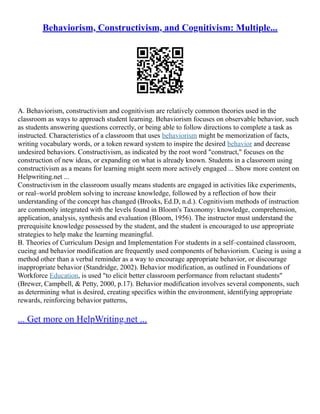 Behaviorism, Constructivism, and Cognitivism: Multiple...
A. Behaviorism, constructivism and cognitivism are relatively common theories used in the
classroom as ways to approach student learning. Behaviorism focuses on observable behavior, such
as students answering questions correctly, or being able to follow directions to complete a task as
instructed. Characteristics of a classroom that uses behaviorism might be memorization of facts,
writing vocabulary words, or a token reward system to inspire the desired behavior and decrease
undesired behaviors. Constructivism, as indicated by the root word "construct," focuses on the
construction of new ideas, or expanding on what is already known. Students in a classroom using
constructivism as a means for learning might seem more actively engaged ... Show more content on
Helpwriting.net ...
Constructivism in the classroom usually means students are engaged in activities like experiments,
or real–world problem solving to increase knowledge, followed by a reflection of how their
understanding of the concept has changed (Brooks, Ed.D, n.d.). Cognitivism methods of instruction
are commonly integrated with the levels found in Bloom's Taxonomy: knowledge, comprehension,
application, analysis, synthesis and evaluation (Bloom, 1956). The instructor must understand the
prerequisite knowledge possessed by the student, and the student is encouraged to use appropriate
strategies to help make the learning meaningful.
B. Theories of Curriculum Design and Implementation For students in a self–contained classroom,
cueing and behavior modification are frequently used components of behaviorism. Cueing is using a
method other than a verbal reminder as a way to encourage appropriate behavior, or discourage
inappropriate behavior (Standridge, 2002). Behavior modification, as outlined in Foundations of
Workforce Education, is used "to elicit better classroom performance from reluctant students"
(Brewer, Campbell, & Petty, 2000, p.17). Behavior modification involves several components, such
as determining what is desired, creating specifics within the environment, identifying appropriate
rewards, reinforcing behavior patterns,
... Get more on HelpWriting.net ...
 