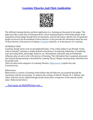 Learning Theories And Their Application
The different learning theories and their application in e–learning are discussed in this paper. This
paper provides a clear idea of learning and the various learning theories which helps people in the
acquisition of knowledge through their environments; and also the history and the role of significant
people involved in the development of those theories. It also provides the information about the role
of these theories in the process of making e–learning materials, or in the process of e–learning.
INTRODUCTION
Learning, though seems to be an uncomplicated topic, it has a deep subject to go through. Firstly,
what is learning? Learning is simply defined as the process of acquiring, enhancing, or modifying
one's prevailing skills, knowledge, behavior, etc. Perceptional, emotional, and environmental
influences play an active role in the process of learning. The information that is acquired, processed,
and retained during learning is described by Learning Theory. Simply, learning theory describes how
the people learn.
There are three main categories in Learning Theories: Behaviorism, Cognitivism, and
Constructivism.
Behaviorism
Behaviorism is a theory of learning which defines that all behaviors are acquired through the
interaction with the environment. As stated in the writings of John B. Watson, B. F. Skinner, and
others, behavior can be studied through careful observation, irrespective of the internal mental
states. Behaviorists believe
... Get more on HelpWriting.net ...
 