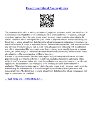 Emotivism: Ethical Noncognitivism
The term emotivism refers to a theory about moral judgments, sentences, words, and speech acts; it
is sometimes also extended to cover aesthetic and other nonmoral forms of evaluation. Although
sometimes used to refer to the entire genus, strictly speaking emotivism is the name of only the
earliest version of ethical noncognitivism (also known as expressivism and nondescriptivism).Also
Emotivism is a meta–ethical view that claims that ethical sentences do not express propositions but
emotional attitudes. It stands in opposition to other forms of non–cognitivism (such as quasi–realism
and universal prescriptivism), as well as to all forms of cognitivism (including both moral realism
and ethical subjectivism)The term emotivism refers to a theory about moral judgments, sentences,
words, and speech acts; it is sometimes also extended to cover aesthetic and other nonmoral forms
of evaluation. ... Show more content on Helpwriting.net ...
It stands in opposition to other forms of non–cognitivism (such as quasi–realism and universal
prescriptivism), as well as to all forms of cognitivism (including both moral realism and ethical
subjectivism)The term emotivism refers to a theory about moral judgments, sentences, words, and
speech acts; it is sometimes also extended to cover aesthetic and other nonmoral forms of
evaluation. Although sometimes used to refer to the entire genus, strictly speaking emotivism is the
name of only the earliest version of ethical noncognitivism (also known as expressivism and
nondescriptivism).Also Emotivism is a meta–ethical view that claims that ethical sentences do not
express propositions but emotional
... Get more on HelpWriting.net ...
 