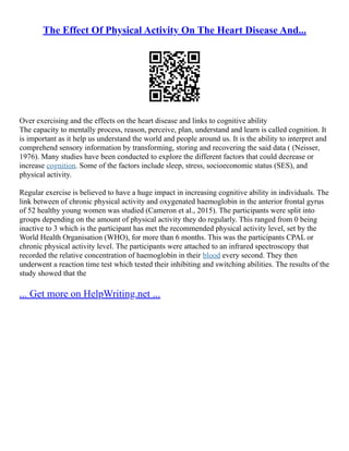 The Effect Of Physical Activity On The Heart Disease And...
Over exercising and the effects on the heart disease and links to cognitive ability
The capacity to mentally process, reason, perceive, plan, understand and learn is called cognition. It
is important as it help us understand the world and people around us. It is the ability to interpret and
comprehend sensory information by transforming, storing and recovering the said data ( (Neisser,
1976). Many studies have been conducted to explore the different factors that could decrease or
increase cognition. Some of the factors include sleep, stress, socioeconomic status (SES), and
physical activity.
Regular exercise is believed to have a huge impact in increasing cognitive ability in individuals. The
link between of chronic physical activity and oxygenated haemoglobin in the anterior frontal gyrus
of 52 healthy young women was studied (Cameron et al., 2015). The participants were split into
groups depending on the amount of physical activity they do regularly. This ranged from 0 being
inactive to 3 which is the participant has met the recommended physical activity level, set by the
World Health Organisation (WHO), for more than 6 months. This was the participants CPAL or
chronic physical activity level. The participants were attached to an infrared spectroscopy that
recorded the relative concentration of haemoglobin in their blood every second. They then
underwent a reaction time test which tested their inhibiting and switching abilities. The results of the
study showed that the
... Get more on HelpWriting.net ...
 