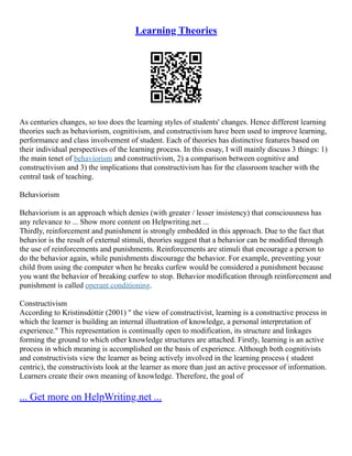 Learning Theories
As centuries changes, so too does the learning styles of students' changes. Hence different learning
theories such as behaviorism, cognitivism, and constructivism have been used to improve learning,
performance and class involvement of student. Each of theories has distinctive features based on
their individual perspectives of the learning process. In this essay, I will mainly discuss 3 things: 1)
the main tenet of behaviorism and constructivism, 2) a comparison between cognitive and
constructivism and 3) the implications that constructivism has for the classroom teacher with the
central task of teaching.
Behaviorism
Behaviorism is an approach which denies (with greater / lesser insistency) that consciousness has
any relevance to ... Show more content on Helpwriting.net ...
Thirdly, reinforcement and punishment is strongly embedded in this approach. Due to the fact that
behavior is the result of external stimuli, theories suggest that a behavior can be modified through
the use of reinforcements and punishments. Reinforcements are stimuli that encourage a person to
do the behavior again, while punishments discourage the behavior. For example, preventing your
child from using the computer when he breaks curfew would be considered a punishment because
you want the behavior of breaking curfew to stop. Behavior modification through reinforcement and
punishment is called operant conditioning.
Constructivism
According to Kristinsdóttir (2001) " the view of constructivist, learning is a constructive process in
which the learner is building an internal illustration of knowledge, a personal interpretation of
experience." This representation is continually open to modification, its structure and linkages
forming the ground to which other knowledge structures are attached. Firstly, learning is an active
process in which meaning is accomplished on the basis of experience. Although both cognitivists
and constructivists view the learner as being actively involved in the learning process ( student
centric), the constructivists look at the learner as more than just an active processor of information.
Learners create their own meaning of knowledge. Therefore, the goal of
... Get more on HelpWriting.net ...
 