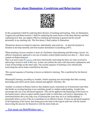 Essay about Humanism, Cognitivism and Behaviourism
In this assignment I shall be exploring three theories of teaching and learning. They are Humanism,
Cognitivism and Behaviourism. I shall be explaining the main factors of the three theories and then
explaining how they can support effective teaching and learning in general and for myself
personally in my teaching role. The first theory I shall explore is Humanism.
'Humanism stresses [a learner's] interests, individuality and creativity – in short the [learner's]
freedom to develop naturally and from teacher domination' (Lunenburg p.467).
When teaching a lesson a teacher is more of a facilitator when planning and delivering a lesson. An
effective humanistic approach is not one of teacher control (behaviourism) nor does it ... Show more
content on Helpwriting.net ...
This is an active type of learning and more intrinsically motivating but there are risks involved in
delivering a lesson or task in this way. A tutor can confuse the class with inaccurate explanations and
a lack of knowledge on the tutor's part. The second sequence of learning is less intrinsically
motivating but can be better controlled by the tutor.
This second sequence of learning is known as deductive learning. This is preferred by the theorist
Ausabel.
Meaningful learning, according to Ausabel, 'entails acquiring new knowledge that links existing
knowledge and which can be easily retained and applied.' (Gould p. 48)
Ausabel, in contrast to Bruner, believes that students need a structured set of instructions and when
that builds on existing learning it can contribute greatly to student understanding. Ausabel also
encourages the use of an 'advanced organiser'. This can be applied at the beginning of the lesson so
the learner knows what to expect and the logical order in which they will receive information. As
mentioned before this a less risky way of learning but some may see it as 'mollycoddling'. I
personally believe a mix of the two contributes to an effective lesson. To have an advanced organiser
at the beginning of the lesson, then being given the tasks in the logical order but with the learner
discovering the answers for themselves with the tutors help can
... Get more on HelpWriting.net ...
 