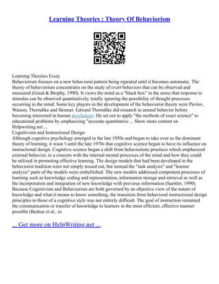 Learning Theories : Theory Of Behaviorism
Learning Theories Essay
Behaviorism focuses on a new behavioral pattern being repeated until it becomes automatic. The
theory of behaviorism concentrates on the study of overt behaviors that can be observed and
measured (Good & Brophy, 1990). It views the mind as a "black box" in the sense that response to
stimulus can be observed quantitatively, totally ignoring the possibility of thought processes
occurring in the mind. Some key players in the development of the behaviorist theory were Pavlov,
Watson, Thorndike and Skinner. Edward Thorndike did research in animal behavior before
becoming interested in human psychology. He set out to apply "the methods of exact science" to
educational problems by emphasizing "accurate quantitative ... Show more content on
Helpwriting.net ...
Cognitivism and Instructional Design
Although cognitive psychology emerged in the late 1950s and began to take over as the dominant
theory of learning, it wasn 't until the late 1970s that cognitive science began to have its influence on
instructional design. Cognitive science began a shift from behavioristic practices which emphasized
external behavior, to a concern with the internal mental processes of the mind and how they could
be utilized in promoting effective learning. The design models that had been developed in the
behaviorist tradition were not simply tossed out, but instead the "task analysis" and "learner
analysis" parts of the models were embellished. The new models addressed component processes of
learning such as knowledge coding and representation, information storage and retrieval as well as
the incorporation and integration of new knowledge with previous information (Saettler, 1990).
Because Cognitivism and Behaviorism are both governed by an objective view of the nature of
knowledge and what it means to know something, the transition from behavioral instructional design
principles to those of a cognitive style was not entirely difficult. The goal of instruction remained
the communication or transfer of knowledge to learners in the most efficient, effective manner
possible (Bednar et al., in
... Get more on HelpWriting.net ...
 