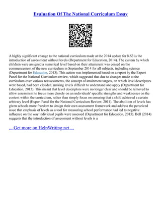 Evaluation Of The National Curriculum Essay
A highly significant change to the national curriculum made at the 2014 update for KS3 is the
introduction of assessment without levels (Department for Education, 2014). The system by which
children were assigned a numerical level based on their attainment was ceased on the
commencement of the new curriculum in September 2014 for all subjects, including science
(Department for Education, 2013). This action was implemented based on a report by the Expert
Panel for the National Curriculum review, which suggested that due to changes made to the
curriculum over various reassessments, the concept of attainment targets, on which level descriptors
were based, had been clouded, making levels difficult to understand and apply (Department for
Education, 2015). This meant that level descriptors were no longer clear and should be removed to
allow assessment to focus more closely on an individuals' specific strengths and weaknesses on the
content within the curriculum, rather than simply focus on ensuring that a child achieved a certain
arbitrary level (Expert Panel for the National Curriculum Review, 2011). The abolition of levels has
given schools more freedom to design their own assessment framework and address the perceived
issue that emphasis of levels as a tool for measuring school performance had led to negative
influence on the way individual pupils were assessed (Department for Education, 2015). Bell (2014)
suggests that the introduction of assessment without levels is a
... Get more on HelpWriting.net ...
 
