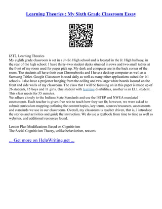Learning Theories : My Sixth Grade Classroom Essay
IZT2, Learning Theories
My eighth grade classroom is set in a Jr–Sr. High school and is located in the Jr. High hallway, in
the rear of the high school. I have thirty–two student desks situated in rows and two small tables at
the front of my room used for paper pick up. My desk and computer are in the back corner of the
room. The students all have their own Chromebooks and I have a desktop computer as well as a
Samsung Tablet. Google Classroom is used daily as well as many other applications suited for 1:1
schools. I also have a projector hanging from the ceiling and two large white boards located on the
front and side walls of my classroom. The class that I will be focusing on in this paper is made up of
26 students, 15 boys and 11 girls. One student with learning disabilities, another is an ELL student.
This class meets for 55 minutes.
We adhere closely to the Indiana State Standards and use the ISTEP and NWEA mandated
assessments. Each teacher is given free rein to teach how they see fit; however, we were asked to
submit curriculum mapping outlining the content/topics, key terms, sources/resources, assessments
and standards we use in our classrooms. Overall, my classroom is teacher driven, that is, I introduce
the stories and activities and guide the instruction. We do use a textbook from time to time as well as
websites, and additional resources found.
Lesson Plan Modifications Based on Cognitivism
The Social Cognitivism Theory, unlike behaviorism, reasons
... Get more on HelpWriting.net ...
 