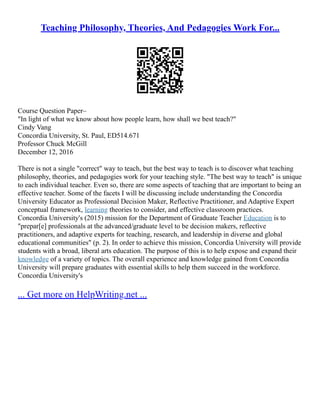 Teaching Philosophy, Theories, And Pedagogies Work For...
Course Question Paper–
"In light of what we know about how people learn, how shall we best teach?"
Cindy Vang
Concordia University, St. Paul, ED514.671
Professor Chuck McGill
December 12, 2016
There is not a single "correct" way to teach, but the best way to teach is to discover what teaching
philosophy, theories, and pedagogies work for your teaching style. "The best way to teach" is unique
to each individual teacher. Even so, there are some aspects of teaching that are important to being an
effective teacher. Some of the facets I will be discussing include understanding the Concordia
University Educator as Professional Decision Maker, Reflective Practitioner, and Adaptive Expert
conceptual framework, learning theories to consider, and effective classroom practices.
Concordia University's (2015) mission for the Department of Graduate Teacher Education is to
"prepar[e] professionals at the advanced/graduate level to be decision makers, reflective
practitioners, and adaptive experts for teaching, research, and leadership in diverse and global
educational communities" (p. 2). In order to achieve this mission, Concordia University will provide
students with a broad, liberal arts education. The purpose of this is to help expose and expand their
knowledge of a variety of topics. The overall experience and knowledge gained from Concordia
University will prepare graduates with essential skills to help them succeed in the workforce.
Concordia University's
... Get more on HelpWriting.net ...
 