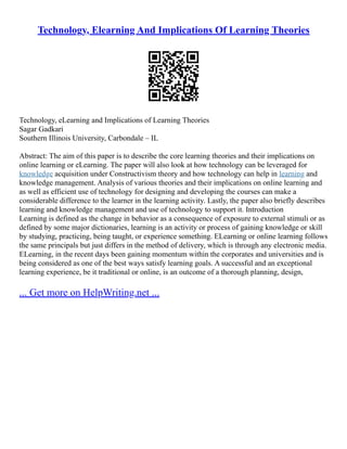 Technology, Elearning And Implications Of Learning Theories
Technology, eLearning and Implications of Learning Theories
Sagar Gadkari
Southern Illinois University, Carbondale – IL
Abstract: The aim of this paper is to describe the core learning theories and their implications on
online learning or eLearning. The paper will also look at how technology can be leveraged for
knowledge acquisition under Constructivism theory and how technology can help in learning and
knowledge management. Analysis of various theories and their implications on online learning and
as well as efficient use of technology for designing and developing the courses can make a
considerable difference to the learner in the learning activity. Lastly, the paper also briefly describes
learning and knowledge management and use of technology to support it. Introduction
Learning is defined as the change in behavior as a consequence of exposure to external stimuli or as
defined by some major dictionaries, learning is an activity or process of gaining knowledge or skill
by studying, practicing, being taught, or experience something. ELearning or online learning follows
the same principals but just differs in the method of delivery, which is through any electronic media.
ELearning, in the recent days been gaining momentum within the corporates and universities and is
being considered as one of the best ways satisfy learning goals. A successful and an exceptional
learning experience, be it traditional or online, is an outcome of a thorough planning, design,
... Get more on HelpWriting.net ...
 