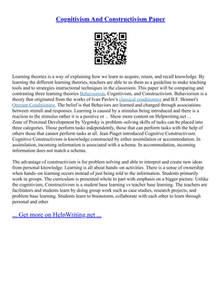 Cognitivism And Constructivism Paper
Learning theories is a way of explaining how we learn to acquire, retain, and recall knowledge. By
learning the different learning theories, teachers are able to us them as a guideline to make teaching
tools and to strategies instructional techniques in the classroom. This paper will be comparing and
contrasting three learning theories Behaviorism, Cognitivism, and Constructivism. Behaviorism is a
theory that originated from the works of Ivan Pavlov's classical conditioning and B.F. Skinner's
Operant Conditioning. The belief is that Behaviors are learned and changed through associations
between stimuli and responses. Learning is caused by a stimulus being introduced and there is a
reaction to the stimulus rather it is a positive or ... Show more content on Helpwriting.net ...
Zone of Proximal Development by Vygotsky is problem–solving skills of tasks can be placed into
three categories. Those perform tasks independently, those that can perform tasks with the help of
others those that cannot perform tasks at all. Jean Piaget introduced Cognitive Constructivism.
Cognitive Constructivism is knowledge constructed by either assimilation or accommodation. In
assimilation, incoming information is associated with a schema. In accommodation, incoming
information does not match a schema.
The advantage of constructivism is for problem solving and able to interpret and create new ideas
from personal knowledge. Learning is all about hands–on activities. There is a sense of ownership
when hands–on learning occurs instead of just being told to the information. Students primarily
work in groups. The curriculum is presented whole to part with emphasis on a bigger picture. Unlike
the cognitivism, Constructivism is a student base learning vs teacher base learning. The teachers are
facilitators and students learn by doing group work such as case studies, research projects, and
problem base learning. Students learn to brainstorm, collaborate with each other to learn through
personal and other
... Get more on HelpWriting.net ...
 