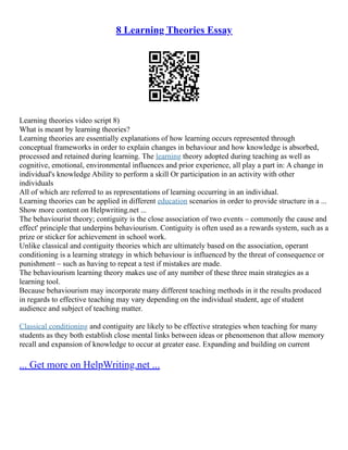 8 Learning Theories Essay
Learning theories video script 8)
What is meant by learning theories?
Learning theories are essentially explanations of how learning occurs represented through
conceptual frameworks in order to explain changes in behaviour and how knowledge is absorbed,
processed and retained during learning. The learning theory adopted during teaching as well as
cognitive, emotional, environmental influences and prior experience, all play a part in: A change in
individual's knowledge Ability to perform a skill Or participation in an activity with other
individuals
All of which are referred to as representations of learning occurring in an individual.
Learning theories can be applied in different education scenarios in order to provide structure in a ...
Show more content on Helpwriting.net ...
The behaviourist theory; contiguity is the close association of two events – commonly the cause and
effect' principle that underpins behaviourism. Contiguity is often used as a rewards system, such as a
prize or sticker for achievement in school work.
Unlike classical and contiguity theories which are ultimately based on the association, operant
conditioning is a learning strategy in which behaviour is influenced by the threat of consequence or
punishment – such as having to repeat a test if mistakes are made.
The behaviourism learning theory makes use of any number of these three main strategies as a
learning tool.
Because behaviourism may incorporate many different teaching methods in it the results produced
in regards to effective teaching may vary depending on the individual student, age of student
audience and subject of teaching matter.
Classical conditioning and contiguity are likely to be effective strategies when teaching for many
students as they both establish close mental links between ideas or phenomenon that allow memory
recall and expansion of knowledge to occur at greater ease. Expanding and building on current
... Get more on HelpWriting.net ...
 