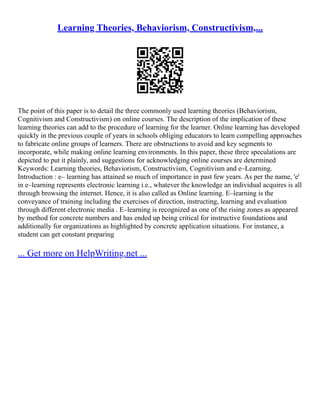 Learning Theories, Behaviorism, Constructivism,...
The point of this paper is to detail the three commonly used learning theories (Behaviorism,
Cognitivism and Constructivism) on online courses. The description of the implication of these
learning theories can add to the procedure of learning for the learner. Online learning has developed
quickly in the previous couple of years in schools obliging educators to learn compelling approaches
to fabricate online groups of learners. There are obstructions to avoid and key segments to
incorporate, while making online learning environments. In this paper, these three speculations are
depicted to put it plainly, and suggestions for acknowledging online courses are determined
Keywords: Learning theories, Behaviorism, Constructivism, Cognitivism and e–Learning.
Introduction : e– learning has attained so much of importance in past few years. As per the name, 'e'
in e–learning represents electronic learning i.e., whatever the knowledge an individual acquires is all
through browsing the internet. Hence, it is also called as Online learning. E–learning is the
conveyance of training including the exercises of direction, instructing, learning and evaluation
through different electronic media . E–learning is recognized as one of the rising zones as appeared
by method for concrete numbers and has ended up being critical for instructive foundations and
additionally for organizations as highlighted by concrete application situations. For instance, a
student can get constant preparing
... Get more on HelpWriting.net ...
 