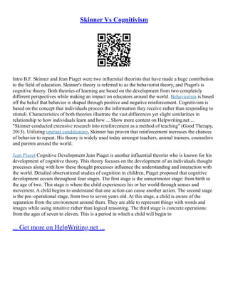 Skinner Vs Cognitivism
Intro B.F. Skinner and Jean Piaget were two influential theorists that have made a huge contribution
to the field of education. Skinner's theory is referred to as the behaviorist theory, and Piaget's is
cognitive theory. Both theories of learning are based on the development from two completely
different perspectives while making an impact on educators around the world. Behaviorism is based
off the belief that behavior is shaped through positive and negative reinforcement. Cognitivism is
based on the concept that individuals process the information they receive rather than responding to
stimuli. Characteristics of both theories illustrate the vast differences yet slight similarities in
relationship to how individuals learn and how ... Show more content on Helpwriting.net ...
"Skinner conducted extensive research into reinforcement as a method of teaching" (Good Therapy,
2015). Utilizing operant conditioning, Skinner has proven that reinforcement increases the chances
of behavior to repeat. His theory is widely used today amongst teachers, animal trainers, counselors
and parents around the world.
Jean Piaget Cognitive Development Jean Piaget is another influential theorist who is known for his
development of cognitive theory. This theory focuses on the development of an individuals thought
processes along with how these thought processes influence the understanding and interaction with
the world. Detailed observational studies of cognition in children, Piaget proposed that cognitive
development occurs throughout four stages. The first stage is the sensorimotor stage: from birth to
the age of two. This stage is where the child experiences his or her world through senses and
movement. A child begins to understand that one action can cause another action. The second stage
is the pre–operational stage, from two to seven years old. At this stage, a child is aware of the
separation from the environment around them. They are able to represent things with words and
images while using intuitive rather than logical reasoning. The third stage is concrete operations:
from the ages of seven to eleven. This is a period in which a child will begin to
... Get more on HelpWriting.net ...
 