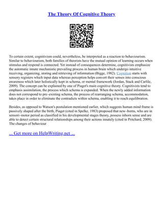 The Theory Of Cognitive Theory
To certain extent, cognitivism could, nevertheless, be interpreted as a reaction to behaviourism.
Similar to behaviourism, both families of theorists have the mutual opinion of learning occurs when
stimulus and respond is connected. Yet instead of consequences determine, cognitivists emphasize
the automatic innate mechanistic prevailing process in human brain which undergo intuitive
receiving, organizing, storing and retrieving of information (Bigge, 1982). Cognition starts with
sensory registers which input data whereas perception helps convert their senses into conscious
awareness which later holistically kept in schema, or mental framework (Jordan, Stack and Carlile,
2009). The concept can be explained by one of Piaget's main cognitive theory. Cognitivists tend to
emphasis assimilation, the process which schema is expanded. When the newly added information
does not correspond to pre–existing schema, the process of rearranging schema, accommodation,
takes place in order to eliminate the contradicts within schema, enabling it to reach equilibration.
Besides, as opposed to Watson's postulation mentioned earlier, which suggests human mind frame is
passively shaped after the birth, Piaget (cited in Spelke, 1983) proposed that new–borns, who are in
sensori–motor period as classified in his developmental stages theory, possess inborn sense and are
able to detect certain structural relationships among their actions innately (cited in Pritchard, 2009).
The changes of behaviour
... Get more on HelpWriting.net ...
 