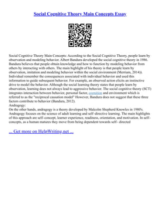 Social Cognitive Theory Main Concepts Essay
Social Cognitive Theory Main Concepts: According to the Social Cognitive Theory, people learn by
observation and modeling behavior. Albert Bandura developed the social cognitive theory in 1986.
Bandura believes that people obtain knowledge and how to function by modeling behavior from
others by interacting with others. The main highlight of his theory is that people learn by
observation, imitation and modeling behavior within the social environment (Merriam, 2014)).
Individual remember the consequences associated with individual behavior and used this
information to guide subsequent behavior. For example, an observed action elicits an instinctive
drive to model the behavior. Although the social learning theory states that people learn by
observation, learning does not always lead to aggressive behavior. The social cognitive theory (SCT)
integrates interaction between behavior, personal factor, cognition and environment which is
referred to as the "reciprocal causation model" However, Bandura does not suggest that these three
factors contribute to behavior (Bandura, 2012).
Andragogy:
On the other hands, andragogy is a theory developed by Malcolm Shepherd Knowles in 1980's.
Andragogy focuses on the science of adult learning and self–directive learning. The main highlights
of this approach are self–concept, learner experience, readiness, orientation, and motivation. In self–
concepts, as a human matures they move from being dependent towards self– directed
... Get more on HelpWriting.net ...
 
