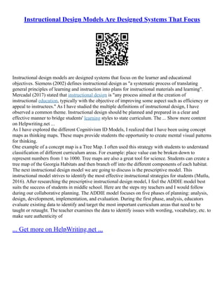 Instructional Design Models Are Designed Systems That Focus
Instructional design models are designed systems that focus on the learner and educational
objectives. Siemens (2002) defines instructional design as "a systematic process of translating
general principles of learning and instruction into plans for instructional materials and learning".
Mercadal (2017) stated that instructional design is "any process aimed at the creation of
instructional education, typically with the objective of improving some aspect such as efficiency or
appeal to instructees." As I have studied the multiple definitions of instructional design, I have
observed a common theme. Instructional design should be planned and prepared in a clear and
effective manner to bridge students' learning styles to state curriculum. The ... Show more content
on Helpwriting.net ...
As I have explored the different Cognitivism ID Models, I realized that I have been using concept
maps as thinking maps. These maps provide students the opportunity to create mental visual patterns
for thinking.
One example of a concept map is a Tree Map. I often used this strategy with students to understand
classification of different curriculum areas. For example: place value can be broken down to
represent numbers from 1 to 1000. Tree maps are also a great tool for science. Students can create a
tree map of the Georgia Habitats and then branch off into the different components of each habitat.
The next instructional design model we are going to discuss is the prescriptive model. This
instructional model strives to identify the most effective instructional strategies for students (Mutlu,
2016). After researching the prescriptive instructional design model, I feel the ADDIE model best
suits the success of students in middle school. Here are the steps my teachers and I would follow
during our collaborative planning. The ADDIE model focuses on five phases of planning: analysis,
design, development, implementation, and evaluation. During the first phase, analysis, educators
evaluate existing data to identify and target the most important curriculum areas that need to be
taught or retaught. The teacher examines the data to identify issues with wording, vocabulary, etc. to
make sure authenticity of
... Get more on HelpWriting.net ...
 