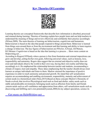 Key Theories Of Learning
Learning theories are conceptual frameworks that describe how information is absorbed, processed
and retained during learning. Theories of learning explain how people learn and can help teachers to
understand the meaning of things and review effectively and confidently their practice accordingly
(Wilson,2009). The main theories of learning are behaviourism, cognitivism and humanism.
Behaviourism is based on the idea that people respond to things around them. Behaviour is learned
from things seen around them or from the environment and that learning and ability to learn requires
a change in behaviour. The key figures of behaviourism are P.Pavlov, S.Freud, J.B.Watson,
B.F.Skinner. Cognitivism is based on the idea that learning is a process ... Show more content on
Helpwriting.net ...
According to Rogers(1959)only when a person is free from frustration and external impositions can
grow and develop ,setting his/her own goals, following universal values, such as honesty, love,
responsibility and autonomy. Rogers idea suggest that an external and objective reality does not
exist and individuals observe the world in their own way, having their own reality and behaving
accordingly to it. He emphasised the relationship between teacher and students, recommending a
climate of respect, trust and empathy. These ideas emphasising that the teacher should always treat
learners as unique individuals and listen to them. Maslow stressed the importance of positive
experience in order to reach autonomy and personal growth. He stated that self–actualization
requires an accommodating and enabling environment, responsibility, maturity and achievement of
certain needs in a hierarchical order (Neto,2015).Based on these concepts Maslow's Hierarchy of
Needs evolved, that involves Physiological need such as food and shelter, safety needs such as
stable and predictable environment, belonging needs such as affection from family and friends
,esteem needs such as self–confidence and appreciation from others, self–actualization needs such as
discovering and fulfilling one's own potential(Eysenck,2004).In my subject specialism, science its
... Get more on HelpWriting.net ...
 