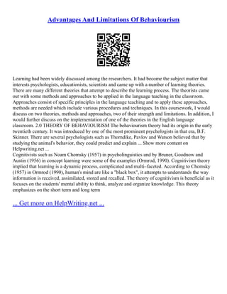 Advantages And Limitations Of Behaviourism
Learning had been widely discussed among the researchers. It had become the subject matter that
interests psychologists, educationists, scientists and came up with a number of learning theories.
There are many different theories that attempt to describe the learning process. The theorists came
out with some methods and approaches to be applied in the language teaching in the classroom.
Approaches consist of specific principles in the language teaching and to apply these approaches,
methods are needed which include various procedures and techniques. In this coursework, I would
discuss on two theories, methods and approaches, two of their strength and limitations. In addition, I
would further discuss on the implementation of one of the theories in the English language
classroom. 2.0 THEORY OF BEHAVIOURISM The behaviourism theory had its origin in the early
twentieth century. It was introduced by one of the most prominent psychologists in that era, B.F.
Skinner. There are several psychologists such as Thorndike, Pavlov and Watson believed that by
studying the animal's behavior, they could predict and explain ... Show more content on
Helpwriting.net ...
Cognitivists such as Noam Chomsky (1957) in psycholinguistics and by Bruner, Goodnow and
Austin (1956) in concept learning were some of the examples (Ormrod, 1990). Cognitivism theory
implied that learning is a dynamic process, complicated and multi–faceted. According to Chomsky
(1957) in Ormrod (1990), human's mind are like a "black box", it attempts to understands the way
information is received, assimilated, stored and recalled. The theory of cognitivism is beneficial as it
focuses on the students' mental ability to think, analyze and organize knowledge. This theory
emphasizes on the short term and long term
... Get more on HelpWriting.net ...
 
