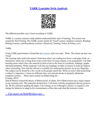 VARK Learning Style Analysis
The different possible ways I learn according to VARK.
VARK is a system created to help students understand their style of learning. The system was
created by Neil Fleming. The VARK system stands for Visual Learner, Auditory Learners, Reading/
Writing Learners, and Kinesthetic Learners. (Reserved, Training, Policy, & Policy, n.d.)
VARK
Using VARK questionnaire I found that my learning style was read /. Write. The runner up style was
Visual
The learning style read/write means I learn best when I am reading text from a web page, book, or
illustration, while also writing down notes in the form of essays reports or an assignments. I do find
learning easier when I have the material in front of me in the form of a textbook, webpage, graphs
and demonstrations. While studying I will also use headings on table of context to look up subjects
when researching. Now that the internet is available for studying the answers are at my fingertips.
The subject can be found by a few words in the google search bar. While at work I find researching
a subject is imperative. I must use different sites, text and also books to properly administer
computer systems. ... Show more content on Helpwriting.net ...
(Culatta, 2015)
John B Watson created the theory of Behaviorism. (Culatta, 2015) Behaviorism has a major impact
on my learning style. The instructor dictated how I will learn with the assignments that are given to
me. By the instructor grading the paper, I am writing, as an A through F, positive or negative, will
change by behavior to adapt to the circumstances of the class and what the instructor wants
... Get more on HelpWriting.net ...
 