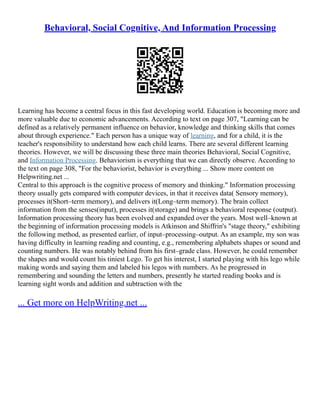 Behavioral, Social Cognitive, And Information Processing
Learning has become a central focus in this fast developing world. Education is becoming more and
more valuable due to economic advancements. According to text on page 307, "Learning can be
defined as a relatively permanent influence on behavior, knowledge and thinking skills that comes
about through experience." Each person has a unique way of learning, and for a child, it is the
teacher's responsibility to understand how each child learns. There are several different learning
theories. However, we will be discussing these three main theories Behavioral, Social Cognitive,
and Information Processing. Behaviorism is everything that we can directly observe. According to
the text on page 308, "For the behaviorist, behavior is everything ... Show more content on
Helpwriting.net ...
Central to this approach is the cognitive process of memory and thinking." Information processing
theory usually gets compared with computer devices, in that it receives data( Sensory memory),
processes it(Short–term memory), and delivers it(Long–term memory). The brain collect
information from the senses(input), processes it(storage) and brings a behavioral response (output).
Information processing theory has been evolved and expanded over the years. Most well–known at
the beginning of information processing models is Atkinson and Shiffrin's "stage theory," exhibiting
the following method, as presented earlier, of input–processing–output. As an example, my son was
having difficulty in learning reading and counting, e.g., remembering alphabets shapes or sound and
counting numbers. He was notably behind from his first–grade class. However, he could remember
the shapes and would count his tiniest Lego. To get his interest, I started playing with his lego while
making words and saying them and labeled his legos with numbers. As he progressed in
remembering and sounding the letters and numbers, presently he started reading books and is
learning sight words and addition and subtraction with the
... Get more on HelpWriting.net ...
 