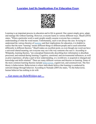 Learning And Its Implications For Education Essay
Learning is an important process in education and in life in general. One cannot simply grow, adapt,
and manage life without learning. However, everyone learns in various different ways. Shuell (2016)
states, "When a particular word is used, people usually assume everyone has a common
understanding of what the word means. Unfortunately, such is not always the case. In trying to
understand the various theories of learning and their implications for education, it is helpful to
realize that the term "learning" means different things to different people and is used somewhat
differently in different theories." Shuell makes an excellent point, as even though one word can have
a universal shared meaning, not everyone may see it the way someone else sees it. According to
Wikipedia, learning theories, "are conceptual frameworks describing how information is absorbed,
processed, and retained during learning. Cognitive, emotional, and environmental influences, as well
as prior experience, all play a part in how understanding, or a worldview, is acquired or changed and
knowledge and skills retained." There are many different versions and theories on learning. Some of
the more common learning theories include behaviorism, cognitivism, and constructivism. The first
theory is behaviorism. Behaviorism is where individuals believe that learning is conducted by
outward change through behavior. According to Nemade (2007) he states, "To the behaviorist,
human behavior has nothing to do with
... Get more on HelpWriting.net ...
 