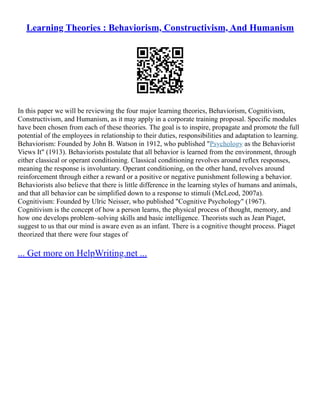 Learning Theories : Behaviorism, Constructivism, And Humanism
In this paper we will be reviewing the four major learning theories, Behaviorism, Cognitivism,
Constructivism, and Humanism, as it may apply in a corporate training proposal. Specific modules
have been chosen from each of these theories. The goal is to inspire, propagate and promote the full
potential of the employees in relationship to their duties, responsibilities and adaptation to learning.
Behaviorism: Founded by John B. Watson in 1912, who published "Psychology as the Behaviorist
Views It" (1913). Behaviorists postulate that all behavior is learned from the environment, through
either classical or operant conditioning. Classical conditioning revolves around reflex responses,
meaning the response is involuntary. Operant conditioning, on the other hand, revolves around
reinforcement through either a reward or a positive or negative punishment following a behavior.
Behaviorists also believe that there is little difference in the learning styles of humans and animals,
and that all behavior can be simplified down to a response to stimuli (McLeod, 2007a).
Cognitivism: Founded by Ulric Neisser, who published "Cognitive Psychology" (1967).
Cognitivism is the concept of how a person learns, the physical process of thought, memory, and
how one develops problem–solving skills and basic intelligence. Theorists such as Jean Piaget,
suggest to us that our mind is aware even as an infant. There is a cognitive thought process. Piaget
theorized that there were four stages of
... Get more on HelpWriting.net ...
 