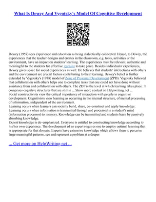 What Is Dewey And Vygotsky's Model Of Cognitive Development
Dewey (1959) sees experience and education as being dialectically connected. Hence, to Dewey, the
experiences that the teacher designs and creates in the classroom, e.g. tools, activities or the
environment, have an impact on students' learning. The experiences must be relevant, authentic and
meaningful to the students for effective learning to take place. Besides individuals' experiences,
Dewey gives space for social experiences as well. He believes that students' interactions with others
and the environment are crucial factors contributing to their learning. Dewey's belief is further
extended by Vygotsky's (1978) model of Zone of Proximal Development (ZPD). Vygotsky believed
that collaboration with others helps one to complete tasks that one could not have done without
assistance from and collaboration with others. The ZDP is the level at which learning takes place. It
comprises cognitive structures that are still in ... Show more content on Helpwriting.net ...
Social constructivists view the critical importance of interaction with people in cognitive
development. Cognitivists view learning as occurring in the internal structure, of mental processing
of information, independent of the environment.
Learning occurs when learners can socially build, share, co–construct and apply knowledge.
Learning occurs when information is transmitted through and processed in a student's mind
(information processor) to memory. Knowledge can be transmitted and students learn by passively
absorbing knowledge.
Expert knowledge is de–emphasized. Everyone is entitled to constructing knowledge according to
his/her own experience. The development of an expert requires one to employ optimal learning that
is appropriate for that domain. Experts have extensive knowledge which allows them to perceive
large meaningful patterns, see and represent a problem at a deeper
... Get more on HelpWriting.net ...
 