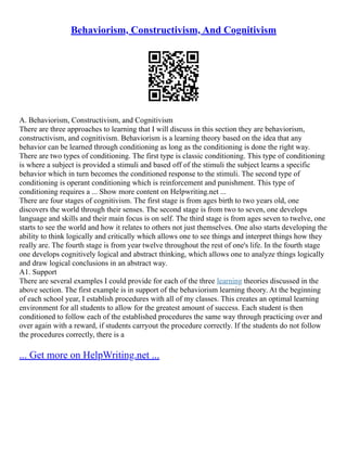 Behaviorism, Constructivism, And Cognitivism
A. Behaviorism, Constructivism, and Cognitivism
There are three approaches to learning that I will discuss in this section they are behaviorism,
constructivism, and cognitivism. Behaviorism is a learning theory based on the idea that any
behavior can be learned through conditioning as long as the conditioning is done the right way.
There are two types of conditioning. The first type is classic conditioning. This type of conditioning
is where a subject is provided a stimuli and based off of the stimuli the subject learns a specific
behavior which in turn becomes the conditioned response to the stimuli. The second type of
conditioning is operant conditioning which is reinforcement and punishment. This type of
conditioning requires a ... Show more content on Helpwriting.net ...
There are four stages of cognitivism. The first stage is from ages birth to two years old, one
discovers the world through their senses. The second stage is from two to seven, one develops
language and skills and their main focus is on self. The third stage is from ages seven to twelve, one
starts to see the world and how it relates to others not just themselves. One also starts developing the
ability to think logically and critically which allows one to see things and interpret things how they
really are. The fourth stage is from year twelve throughout the rest of one's life. In the fourth stage
one develops cognitively logical and abstract thinking, which allows one to analyze things logically
and draw logical conclusions in an abstract way.
A1. Support
There are several examples I could provide for each of the three learning theories discussed in the
above section. The first example is in support of the behaviorism learning theory. At the beginning
of each school year, I establish procedures with all of my classes. This creates an optimal learning
environment for all students to allow for the greatest amount of success. Each student is then
conditioned to follow each of the established procedures the same way through practicing over and
over again with a reward, if students carryout the procedure correctly. If the students do not follow
the procedures correctly, there is a
... Get more on HelpWriting.net ...
 