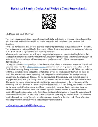 Design And Study : Design And Review : Cross-Successional...
4.1. Design and Study Overview
This cross–successional, two–group observational study is designed to compare postural control in
ALL survivors and individuals with no cancer history in both simple task and complex task
situations.
For all the participants, first we will evaluate cognitive performance using the auditory N–back test.
This test comes in various difficulty levels, we will use 0–back which is more a measure of attention
and 2–back which is representative of working memory.42
After cognitive assessment, we will use a computerized system to evaluate standing balance. We
will repeat balance assessment two more times, once participants will be simultaneously engaged in
performing 0–back and once with the concurrent performance of ... Show more content on
Helpwriting.net ...
The cognitive–motor task paradigm is based on theories related to attentional resources. Attentional
resources are defined as information processing resources that are required to complete a task 19.
The limited capacity theory states that one central attentional resource exists 43. When two tasks are
performed simultaneously, the central system must divide the total capacity between the tasks at
hand. The performance of the secondary task can provide an indication of the total processing
capacity and the attentional demands for the primary task. If the primary task does not require a
large portion of the total processing capacity, performance of the secondary task will not be altered.
If however, the primary task is more demanding for processing capacity, the performance of the
secondary task will decrease as the total capacity is reached 43. In this theory, the two tasks compete
for the same pool of limited resources. However, multiple resources theory states that there are
several attentional resources, each with limited capacity, and the amount of specific resources
required for performing certain tasks depends on the tasks characteristics. Under the assumption of
multiple resource pools, the execution of two concurrent tasks only suffers if some of the resources
required to perform one of the tasks are also necessary to perform the other task. Thus, when two
tasks are performed simultaneously, the competition for available
... Get more on HelpWriting.net ...
 