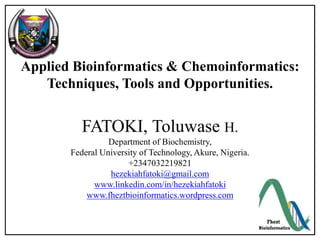 Applied Bioinformatics & Chemoinformatics:
Techniques, Tools and Opportunities.
FATOKI, Toluwase H.
Department of Biochemistry,
Federal University of Technology, Akure, Nigeria.
+2347032219821
hezekiahfatoki@gmail.com
www.linkedin.com/in/hezekiahfatoki
www.fheztbioinformatics.wordpress.com
 
