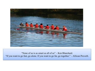 “None of us is as smart as all of us” – Ken Blanchard.
“If you want to go fast, go alone. If you want to go far, go together.” – African Proverb.
 