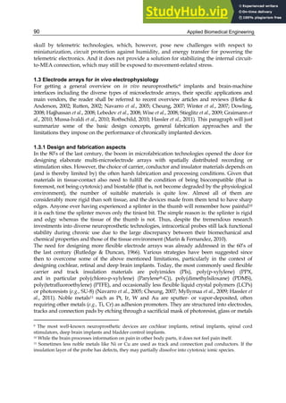 Applied Biomedical Engineering
90
skull by telemetric technologies, which, however, pose new challenges with respect to
miniaturization, circuit protection against humidity, and energy transfer for powering the
telemetric electronics. And it does not provide a solution for stabilizing the internal circuit-
to-MEA connection, which may still be exposed to movement-related stress.
1.3 Electrode arrays for in vivo electrophysiology
For getting a general overview on in vivo neuroprosthetic9 implants and brain-machine
interfaces including the diverse types of microelectrode arrays, their specific applications and
main vendors, the reader shall be referred to recent overview articles and reviews (Hetke &
Anderson, 2002; Rutten, 2002; Navarro et al., 2005; Cheung, 2007; Winter et al., 2007; Dowling,
2008; Hajjhassan et al., 2008; Lebedev et al., 2008; Wise et al., 2008; Stieglitz et al., 2009; Graimann et
al., 2010; Mussa-Ivaldi et al., 2010; Rothschild, 2010; Hassler et al., 2011). This paragraph will just
summarize some of the basic design concepts, general fabrication approaches and the
limitations they impose on the performance of chronically implanted devices.
1.3.1 Design and fabrication aspects
In the 80’s of the last century, the boom in microfabrication technologies opened the door for
designing elaborate multi-microelectrode arrays with spatially distributed recording or
stimulation sites. However, the choice of carrier, conductor and insulator materials depends on
(and is thereby limited by) the often harsh fabrication and processing conditions. Given that
materials in tissue-contact also need to fulfill the condition of being biocompatible (that is
foremost, not being cytotoxic) and biostable (that is, not become degraded by the physiological
environment), the number of suitable materials is quite low. Almost all of them are
considerably more rigid than soft tissue, and the devices made from them tend to have sharp
edges. Anyone ever having experienced a splinter in the thumb will remember how painful10
it is each time the splinter moves only the tiniest bit. The simple reason is: the splinter is rigid
and edgy whereas the tissue of the thumb is not. Thus, despite the tremendous research
investments into diverse neuroprosthetic technologies, intracortical probes still lack functional
stability during chronic use due to the large discrepancy between their biomechanical and
chemical properties and those of the tissue environment (Marin & Fernandez, 2010).
The need for designing more flexible electrode arrays was already addressed in the 60’s of
the last century (Rutledge & Duncan, 1966). Various strategies have been suggested since
then to overcome some of the above mentioned limitations, particularly in the context of
designing cochlear, retinal and deep brain implants. Today, the most commonly used flexible
carrier and track insulation materials are polyimides (PIs), poly(p-xylylene) (PPX,
and in particular poly(chloro-p-xylylene) (Parylene®-C)), poly(dimethylsiloxane) (PDMS),
poly(tetrafluoroethylene) (PTFE), and occasionally less flexible liquid crystal polymers (LCPs)
or photoresists (e.g., SU-8) (Navarro et al., 2005; Cheung, 2007; Myllymaa et al., 2009; Hassler et
al., 2011). Noble metals11 such as Pt, Ir, W and Au are sputter- or vapor-deposited, often
requiring other metals (e.g., Ti, Cr) as adhesion promoters. They are structured into electrodes,
tracks and connection pads by etching through a sacrificial mask of photoresist, glass or metals
9 The most well-known neuroprosthetic devices are cochlear implants, retinal implants, spinal cord
stimulators, deep brain implants and bladder control implants.
10 While the brain processes information on pain in other body parts, it does not feel pain itself.
11 Sometimes less noble metals like Ni or Cu are used as track and connection pad conductors. If the
insulation layer of the probe has defects, they may partially dissolve into cytotoxic ionic species.
 