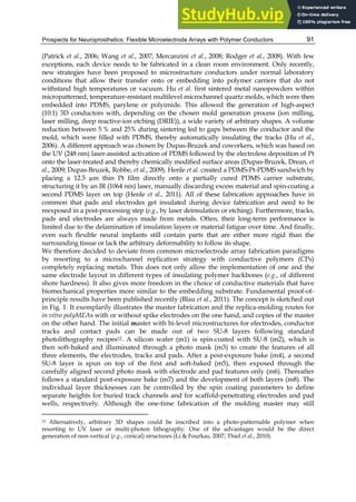 Prospects for Neuroprosthetics: Flexible Microelectrode Arrays with Polymer Conductors 91
(Patrick et al., 2006; Wang et al., 2007; Mercanzini et al., 2008; Rodger et al., 2008). With few
exceptions, each device needs to be fabricated in a clean room environment. Only recently,
new strategies have been proposed to microstructure conductors under normal laboratory
conditions that allow their transfer onto or embedding into polymer carriers that do not
withstand high temperatures or vacuum. Hu et al. first sintered metal nanopowders within
micropatterned, temperature-resistant multilevel microchannel quartz molds, which were then
embedded into PDMS, parylene or polyimide. This allowed the generation of high-aspect
(10:1) 3D conductors with, depending on the chosen mold generation process (ion milling,
laser milling, deep reactive-ion etching (DRIE)), a wide variety of arbitrary shapes. A volume
reduction between 5 % and 25% during sintering led to gaps between the conductor and the
mold, which were filled with PDMS, thereby automatically insulating the tracks (Hu et al.,
2006). A different approach was chosen by Dupas-Bruzek and coworkers, which was based on
the UV (248 nm) laser-assisted activation of PDMS followed by the electroless deposition of Pt
onto the laser-treated and thereby chemically modified surface areas (Dupas-Bruzek, Drean, et
al., 2009; Dupas-Bruzek, Robbe, et al., 2009). Henle et al. created a PDMS-Pt-PDMS sandwich by
placing a 12.5 µm thin Pt film directly onto a partially cured PDMS carrier substrate,
structuring it by an IR (1064 nm) laser, manually discarding excess material and spin-coating a
second PDMS layer on top (Henle et al., 2011). All of these fabrication approaches have in
common that pads and electrodes get insulated during device fabrication and need to be
reexposed in a post-processing step (e.g., by laser deinsulation or etching). Furthermore, tracks,
pads and electrodes are always made from metals. Often, their long-term performance is
limited due to the delamination of insulation layers or material fatigue over time. And finally,
even such flexible neural implants still contain parts that are either more rigid than the
surrounding tissue or lack the arbitrary deformability to follow its shape.
We therefore decided to deviate from common microelectrode array fabrication paradigms
by resorting to a microchannel replication strategy with conductive polymers (CPs)
completely replacing metals. This does not only allow the implementation of one and the
same electrode layout in different types of insulating polymer backbones (e.g., of different
shore hardness). It also gives more freedom in the choice of conductive materials that have
biomechanical properties more similar to the embedding substrate. Fundamental proof-of-
principle results have been published recently (Blau et al., 2011). The concept is sketched out
in Fig. 1. It exemplarily illustrates the master fabrication and the replica-molding routes for
in vitro polyMEAs with or without spike electrodes on the one hand, and copies of the master
on the other hand. The initial master with bi-level microstructures for electrodes, conductor
tracks and contact pads can be made out of two SU-8 layers following standard
photolithography recipes12. A silicon wafer (m1) is spin-coated with SU-8 (m2), which is
then soft-baked and illuminated through a photo mask (m3) to create the features of all
three elements, the electrodes, tracks and pads. After a post-exposure bake (m4), a second
SU-8 layer is spun on top of the first and soft-baked (m5), then exposed through the
carefully aligned second photo mask with electrode and pad features only (m6). Thereafter
follows a standard post-exposure bake (m7) and the development of both layers (m8). The
individual layer thicknesses can be controlled by the spin coating parameters to define
separate heights for buried track channels and for scaffold-penetrating electrodes and pad
wells, respectively. Although the one-time fabrication of the molding master may still
12 Alternatively, arbitrary 3D shapes could be inscribed into a photo-patternable polymer when
resorting to UV laser or multi-photon lithography. One of the advantages would be the direct
generation of non-vertical (e.g., conical) structures (Li & Fourkas, 2007; Thiel et al., 2010).
 