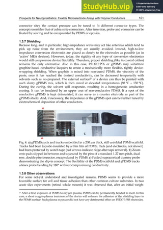 Prospects for Neuroprosthetics: Flexible Microelectrode Arrays with Polymer Conductors 101
connector site), the contact pressure can be tuned to fit different connector types. The
concept resembles that of zebra strip connectors. After insertion, probe and connector can be
fixated by sewing and be encapsulated by PDMS or epoxies.
1.3.7 Shielding
Because long, and in particular, high-impedance wires may act like antennas which tend to
pick up noise from the environment, they are usually avoided. Instead, high-to-low
impedance conversion electronics are placed as closely to the electrodes as possible (as in
‘active’ MEA devices). However, today, the rigidity of any type of conversion electronics
would still compromise device flexibility. Therefore, proper shielding (like in coaxial cables)
remains the only alternative. Also in this case, PEDOT:PSS or gPDMS may substitute
graphite-based conductive lacquers to create a mechanically more flexible, tightly device-
wrapping shielding. When graphite is mixed into non-cured PDMS, the viscosity of the
paste, once it has reached the desired conductivity, can be decreased temporarily with
solvents such as iso-propanol. The external surface27 of a device can thus be painted with
such slurry gPDMS mix, which is then cured at elevated temperatures (80 °C – 150 °C).
During the curing, the solvent will evaporate, resulting in a homogeneous conductive
coating. It can be insulated by an upper coat of non-conductive PDMS. If a spot of the
conductive gPDMS is kept deinsulated, it can serve as a counter electrode as part of the
gPDMS shield. And, if necessary, the impedance of the gPDMS spot can be further tuned by
electrochemical deposition of other conductors.
Fig. 4. a) gPDMS pads and tracks embedded in a 200 µm thick, still unfolded PDMS scaffold.
Tracks had been topside-insulated by a thin film of PDMS. Pads (and electrodes, not shown)
had been protected by scotch tape (red arrows indicate ridge after tape removal). b) Zoom
onto pads slipped in between and squeezed by the pins of a standard 1.27 mm pitch, dual
row, double pin connector, encapsulated by PDMS. c) Folded supracortical dummy probe
demonstrating the slip-in concept. The flexibility of the PDMS scaffold and gPDMS tracks
allows probe bending by 180° without compromising conductivity.
1.3.8 Other observations
For some not-yet understood and investigated reasons, PDMS seems to provide a more
favorable surface for cell and tissue adhesion than other common culture substrates. In two
acute slice experiments (retinal whole mounts) it was observed that, after an initial weigh-
27 After a brief exposure of PDMS to oxygen plasma, PDMS can be permanently bonded to itself. In this
case, a short oxygen-plasma treatment of the device will enhance the adhesion of the shielding layer to
the PDMS surface. Such plasma exposure did not have any detrimental effect on PEDOT:PSS electrodes.
 