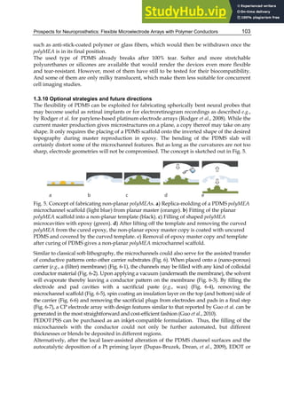 Prospects for Neuroprosthetics: Flexible Microelectrode Arrays with Polymer Conductors 103
such as anti-stick-coated polymer or glass fibers, which would then be withdrawn once the
polyMEA is in its final position.
The used type of PDMS already breaks after 100% tear. Softer and more stretchable
polyurethanes or silicones are available that would render the devices even more flexible
and tear-resistant. However, most of them have still to be tested for their biocompatibility.
And some of them are only milky translucent, which make them less suitable for concurrent
cell imaging studies.
1.3.10 Optional strategies and future directions
The flexibility of PDMS can be exploited for fabricating spherically bent neural probes that
may become useful as retinal implants or for electroretinogram recordings as described e.g.,
by Rodger et al. for parylene-based platinum electrode arrays (Rodger et al., 2008). While the
current master production gives microstructures on a plane, a copy thereof may take on any
shape. It only requires the placing of a PDMS scaffold onto the inverted shape of the desired
topography during master reproduction in epoxy. The bending of the PDMS slab will
certainly distort some of the microchannel features. But as long as the curvatures are not too
sharp, electrode geometries will not be compromised. The concept is sketched out in Fig. 5.
Fig. 5. Concept of fabricating non-planar polyMEAs. a) Replica-molding of a PDMS polyMEA
microchannel scaffold (light blue) from planar master (orange). b) Fitting of the planar
polyMEA scaffold into a non-planar template (black). c) Filling of shaped polyMEA
microcavities with epoxy (green). d) After lifting off the template and removing the curved
polyMEA from the cured epoxy, the non-planar epoxy master copy is coated with uncured
PDMS and covered by the curved template. e) Removal of epoxy master copy and template
after curing of PDMS gives a non-planar polyMEA microchannel scaffold.
Similar to classical soft-lithography, the microchannels could also serve for the assisted transfer
of conductive patterns onto other carrier substrates (Fig. 6). When placed onto a (nano-porous)
carrier (e.g., a (filter) membrane) (Fig. 6-1), the channels may be filled with any kind of colloidal
conductor material (Fig. 6-2). Upon applying a vacuum (underneath the membrane), the solvent
will evaporate thereby leaving a conductor pattern on the membrane (Fig. 6-3). By filling the
electrode and pad cavities with a sacrificial paste (e.g., wax) (Fig. 6-4), removing the
microchannel scaffold (Fig. 6-5), spin coating an insulation layer on the top (and bottom) side of
the carrier (Fig. 6-6) and removing the sacrificial plugs from electrodes and pads in a final step
(Fig. 6-7), a CP electrode array with design features similar to that reported by Guo et al. can be
generated in the most straightforward and cost-efficient fashion (Guo et al., 2010).
PEDOT:PSS can be purchased as an inkjet-compatible formulation. Thus, the filling of the
microchannels with the conductor could not only be further automated, but different
thicknesses or blends be deposited in different regions.
Alternatively, after the local laser-assisted alteration of the PDMS channel surfaces and the
autocatalytic deposition of a Pt priming layer (Dupas-Bruzek, Drean, et al., 2009), EDOT or
 
