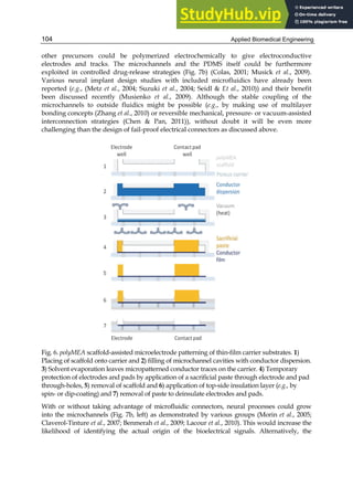 Applied Biomedical Engineering
104
other precursors could be polymerized electrochemically to give electroconductive
electrodes and tracks. The microchannels and the PDMS itself could be furthermore
exploited in controlled drug-release strategies (Fig. 7b) (Colas, 2001; Musick et al., 2009).
Various neural implant design studies with included microfluidics have already been
reported (e.g., (Metz et al., 2004; Suzuki et al., 2004; Seidl & Et al., 2010)) and their benefit
been discussed recently (Musienko et al., 2009). Although the stable coupling of the
microchannels to outside fluidics might be possible (e.g., by making use of multilayer
bonding concepts (Zhang et al., 2010) or reversible mechanical, pressure- or vacuum-assisted
interconnection strategies (Chen & Pan, 2011)), without doubt it will be even more
challenging than the design of fail-proof electrical connectors as discussed above.
Fig. 6. polyMEA scaffold-assisted microelectrode patterning of thin-film carrier substrates. 1)
Placing of scaffold onto carrier and 2) filling of microchannel cavities with conductor dispersion.
3) Solvent evaporation leaves micropatterned conductor traces on the carrier. 4) Temporary
protection of electrodes and pads by application of a sacrificial paste through electrode and pad
through-holes, 5) removal of scaffold and 6) application of top-side insulation layer (e.g., by
spin- or dip-coating) and 7) removal of paste to deinsulate electrodes and pads.
With or without taking advantage of microfluidic connectors, neural processes could grow
into the microchannels (Fig. 7b, left) as demonstrated by various groups (Morin et al., 2005;
Claverol-Tinture et al., 2007; Benmerah et al., 2009; Lacour et al., 2010). This would increase the
likelihood of identifying the actual origin of the bioelectrical signals. Alternatively, the
 