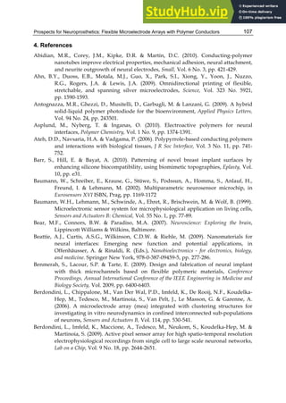 Prospects for Neuroprosthetics: Flexible Microelectrode Arrays with Polymer Conductors 107
4. References
Abidian, M.R., Corey, J.M., Kipke, D.R. & Martin, D.C. (2010). Conducting-polymer
nanotubes improve electrical properties, mechanical adhesion, neural attachment,
and neurite outgrowth of neural electrodes, Small, Vol. 6 No. 3, pp. 421-429.
Ahn, B.Y., Duoss, E.B., Motala, M.J., Guo, X., Park, S.I., Xiong, Y., Yoon, J., Nuzzo,
R.G., Rogers, J.A. & Lewis, J.A. (2009). Omnidirectional printing of flexible,
stretchable, and spanning silver microelectrodes, Science, Vol. 323 No. 5921,
pp. 1590-1593.
Antognazza, M.R., Ghezzi, D., Musitelli, D., Garbugli, M. & Lanzani, G. (2009). A hybrid
solid-liquid polymer photodiode for the bioenvironment, Applied Physics Letters,
Vol. 94 No. 24, pp. 243501.
Asplund, M., Nyberg, T. & Inganas, O. (2010). Electroactive polymers for neural
interfaces, Polymer Chemistry, Vol. 1 No. 9, pp. 1374-1391.
Ateh, D.D., Navsaria, H.A. & Vadgama, P. (2006). Polypyrrole-based conducting polymers
and interactions with biological tissues, J R Soc Interface, Vol. 3 No. 11, pp. 741-
752.
Barr, S., Hill, E. & Bayat, A. (2010). Patterning of novel breast implant surfaces by
enhancing silicone biocompatibility, using biomimetic topographies, Eplasty, Vol.
10, pp. e31.
Baumann, W., Schreiber, E., Krause, G., Stüwe, S., Podssun, A., Homma, S., Anlauf, H.,
Freund, I. & Lehmann, M. (2002). Multiparametric neurosensor microchip, in
Eurosensors XVI ISBN, Prag, pp. 1169-1172
Baumann, W.H., Lehmann, M., Schwinde, A., Ehret, R., Brischwein, M. & Wolf, B. (1999).
Microelectronic sensor system for microphysiological application on living cells,
Sensors and Actuators B: Chemical, Vol. 55 No. 1, pp. 77-89.
Bear, M.F., Connors, B.W. & Paradiso, M.A. (2007). Neuroscience: Exploring the brain,
Lippincott Williams & Wilkins, Baltimore.
Beattie, A.J., Curtis, A.S.G., Wilkinson, C.D.W. & Riehle, M. (2009). Nanomaterials for
neural interfaces: Emerging new function and potential applications, in
Offenhäusser, A. & Rinaldi, R. (Eds.), Nanobioelectronics - for electronics, biology,
and medicine. Springer New York, 978-0-387-09459-5, pp. 277-286.
Benmerah, S., Lacour, S.P. & Tarte, E. (2009). Design and fabrication of neural implant
with thick microchannels based on flexible polymeric materials, Conference
Proceedings, Annual International Conference of the IEEE Engineering in Medicine and
Biology Society, Vol. 2009, pp. 6400-6403.
Berdondini, L., Chippalone, M., Van Der Wal, P.D., Imfeld, K., De Rooij, N.F., Koudelka-
Hep, M., Tedesco, M., Martinoia, S., Van Pelt, J., Le Masson, G. & Garenne, A.
(2006). A microelectrode array (mea) integrated with clustering structures for
investigating in vitro neurodynamics in confined interconnected sub-populations
of neurons, Sensors and Actuators B, Vol. 114, pp. 530-541.
Berdondini, L., Imfeld, K., Maccione, A., Tedesco, M., Neukom, S., Koudelka-Hep, M. &
Martinoia, S. (2009). Active pixel sensor array for high spatio-temporal resolution
electrophysiological recordings from single cell to large scale neuronal networks,
Lab on a Chip, Vol. 9 No. 18, pp. 2644-2651.
 