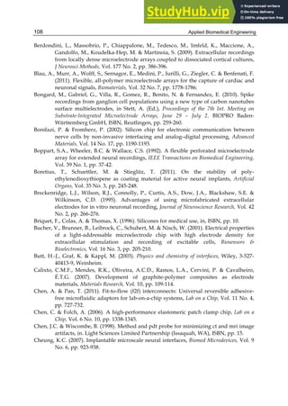 Applied Biomedical Engineering
108
Berdondini, L., Massobrio, P., Chiappalone, M., Tedesco, M., Imfeld, K., Maccione, A.,
Gandolfo, M., Koudelka-Hep, M. & Martinoia, S. (2009). Extracellular recordings
from locally dense microelectrode arrays coupled to dissociated cortical cultures,
J Neurosci Methods, Vol. 177 No. 2, pp. 386-396.
Blau, A., Murr, A., Wolff, S., Sernagor, E., Medini, P., Iurilli, G., Ziegler, C. & Benfenati, F.
(2011). Flexible, all-polymer microelectrode arrays for the capture of cardiac and
neuronal signals, Biomaterials, Vol. 32 No. 7, pp. 1778-1786.
Bongard, M., Gabriel, G., Villa, R., Gomez, R., Benito, N. & Fernandez, E. (2010). Spike
recordings from ganglion cell populations using a new type of carbon nanotubes
surface multielectrodes, in Stett, A. (Ed.), Proceedings of the 7th Int. Meeting on
Substrate-Integrated Microelectrode Arrays, June 29 – July 2. BIOPRO Baden-
Württemberg GmbH, ISBN, Reutlingen, pp. 259-260.
Bonifazi, P. & Fromherz, P. (2002). Silicon chip for electronic communication between
nerve cells by non-invasive interfacing and analog–digital processing, Advanced
Materials, Vol. 14 No. 17, pp. 1190-1193.
Boppart, S.A., Wheeler, B.C. & Wallace, C.S. (1992). A flexible perforated microelectrode
array for extended neural recordings, IEEE Transactions on Biomedical Engineering,
Vol. 39 No. 1, pp. 37-42.
Boretius, T., Schuettler, M. & Stieglitz, T. (2011). On the stability of poly-
ethylenedioxythiopene as coating material for active neural implants, Artificial
Organs, Vol. 35 No. 3, pp. 245-248.
Breckenridge, L.J., Wilson, R.J., Connolly, P., Curtis, A.S., Dow, J.A., Blackshaw, S.E. &
Wilkinson, C.D. (1995). Advantages of using microfabricated extracellular
electrodes for in vitro neuronal recording, Journal of Neuroscience Research, Vol. 42
No. 2, pp. 266-276.
Briquet, F., Colas, A. & Thomas, X. (1996). Silicones for medical use, in, ISBN, pp. 10.
Bucher, V., Brunner, B., Leibrock, C., Schubert, M. & Nisch, W. (2001). Electrical properties
of a light-addressable microelectrode chip with high electrode density for
extracellular stimulation and recording of excitable cells, Biosensors &
Bioelectronics, Vol. 16 No. 3, pp. 205-210.
Butt, H.-J., Graf, K. & Kappl, M. (2003). Physics and chemistry of interfaces, Wiley, 3-527-
40413-9, Weinheim.
Calixto, C.M.F., Mendes, R.K., Oliveira, A.C.D., Ramos, L.A., Cervini, P. & Cavalheiro,
É.T.G. (2007). Development of graphite-polymer composites as electrode
materials, Materials Research, Vol. 10, pp. 109-114.
Chen, A. & Pan, T. (2011). Fit-to-flow (f2f) interconnects: Universal reversible adhesive-
free microfluidic adaptors for lab-on-a-chip systems, Lab on a Chip, Vol. 11 No. 4,
pp. 727-732.
Chen, C. & Folch, A. (2006). A high-performance elastomeric patch clamp chip, Lab on a
Chip, Vol. 6 No. 10, pp. 1338-1345.
Chen, J.C. & Wiscombe, B. (1998). Method and pdt probe for minimizing ct and mri image
artifacts, in. Light Sciences Limited Partnership (Issaquah, WA), ISBN, pp. 15.
Cheung, K.C. (2007). Implantable microscale neural interfaces, Biomed Microdevices, Vol. 9
No. 6, pp. 923-938.
 
