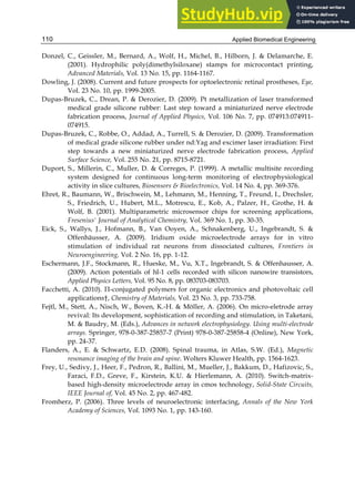 Applied Biomedical Engineering
110
Donzel, C., Geissler, M., Bernard, A., Wolf, H., Michel, B., Hilborn, J. & Delamarche, E.
(2001). Hydrophilic poly(dimethylsiloxane) stamps for microcontact printing,
Advanced Materials, Vol. 13 No. 15, pp. 1164-1167.
Dowling, J. (2008). Current and future prospects for optoelectronic retinal prostheses, Eye,
Vol. 23 No. 10, pp. 1999-2005.
Dupas-Bruzek, C., Drean, P. & Derozier, D. (2009). Pt metallization of laser transformed
medical grade silicone rubber: Last step toward a miniaturized nerve electrode
fabrication process, Journal of Applied Physics, Vol. 106 No. 7, pp. 074913:074911-
074915.
Dupas-Bruzek, C., Robbe, O., Addad, A., Turrell, S. & Derozier, D. (2009). Transformation
of medical grade silicone rubber under nd:Yag and excimer laser irradiation: First
step towards a new miniaturized nerve electrode fabrication process, Applied
Surface Science, Vol. 255 No. 21, pp. 8715-8721.
Duport, S., Millerin, C., Muller, D. & Correges, P. (1999). A metallic multisite recording
system designed for continuous long-term monitoring of electrophysiological
activity in slice cultures, Biosensors & Bioelectronics, Vol. 14 No. 4, pp. 369-376.
Ehret, R., Baumann, W., Brischwein, M., Lehmann, M., Henning, T., Freund, I., Drechsler,
S., Friedrich, U., Hubert, M.L., Motrescu, E., Kob, A., Palzer, H., Grothe, H. &
Wolf, B. (2001). Multiparametric microsensor chips for screening applications,
Fresenius' Journal of Analytical Chemistry, Vol. 369 No. 1, pp. 30-35.
Eick, S., Wallys, J., Hofmann, B., Van Ooyen, A., Schnakenberg, U., Ingebrandt, S. &
Offenhäusser, A. (2009). Iridium oxide microelectrode arrays for in vitro
stimulation of individual rat neurons from dissociated cultures, Frontiers in
Neuroengineering, Vol. 2 No. 16, pp. 1-12.
Eschermann, J.F., Stockmann, R., Hueske, M., Vu, X.T., Ingebrandt, S. & Offenhausser, A.
(2009). Action potentials of hl-1 cells recorded with silicon nanowire transistors,
Applied Physics Letters, Vol. 95 No. 8, pp. 083703-083703.
Facchetti, A. (2010). Π-conjugated polymers for organic electronics and photovoltaic cell
applications†, Chemistry of Materials, Vol. 23 No. 3, pp. 733-758.
Fejtl, M., Stett, A., Nisch, W., Boven, K.-H. & Möller, A. (2006). On micro-eletrode array
revival: Its development, sophistication of recording and stimulation, in Taketani,
M. & Baudry, M. (Eds.), Advances in network electrophysiology. Using multi-electrode
arrays. Springer, 978-0-387-25857-7 (Print) 978-0-387-25858-4 (Online), New York,
pp. 24-37.
Flanders, A., E. & Schwartz, E.D. (2008). Spinal trauma, in Atlas, S.W. (Ed.), Magnetic
resonance imaging of the brain and spine. Wolters Kluwer Health, pp. 1564-1623.
Frey, U., Sedivy, J., Heer, F., Pedron, R., Ballini, M., Mueller, J., Bakkum, D., Hafizovic, S.,
Faraci, F.D., Greve, F., Kirstein, K.U. & Hierlemann, A. (2010). Switch-matrix-
based high-density microelectrode array in cmos technology, Solid-State Circuits,
IEEE Journal of, Vol. 45 No. 2, pp. 467-482.
Fromherz, P. (2006). Three levels of neuroelectronic interfacing, Annals of the New York
Academy of Sciences, Vol. 1093 No. 1, pp. 143-160.
 