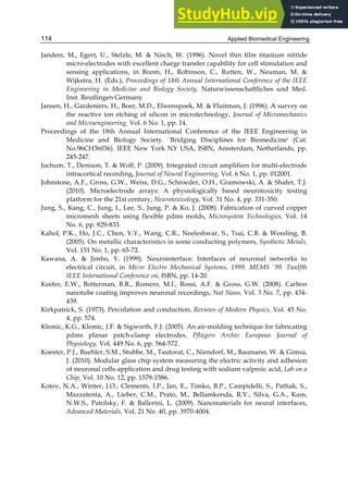 Applied Biomedical Engineering
114
Janders, M., Egert, U., Stelzle, M. & Nisch, W. (1996). Novel thin film titanium nitride
micro-electrodes with excellent charge transfer capability for cell stimulation and
sensing applications, in Boom, H., Robinson, C., Rutten, W., Neuman, M. &
Wijkstra, H. (Eds.), Proceedings of 18th Annual International Conference of the IEEE
Engineering in Medicine and Biology Society. Naturwissenschaftliches und Med.
Inst. Reutlingen Germany
Jansen, H., Gardeniers, H., Boer, M.D., Elwenspoek, M. & Fluitman, J. (1996). A survey on
the reactive ion etching of silicon in microtechnology, Journal of Micromechanics
and Microengineering, Vol. 6 No. 1, pp. 14.
Proceedings of the 18th Annual International Conference of the IEEE Engineering in
Medicine and Biology Society. `Bridging Disciplines for Biomedicine' (Cat.
No.96CH36036). IEEE New York NY USA, ISBN, Amsterdam, Netherlands, pp.
245-247.
Jochum, T., Denison, T. & Wolf, P. (2009). Integrated circuit amplifiers for multi-electrode
intracortical recording, Journal of Neural Engineering, Vol. 6 No. 1, pp. 012001.
Johnstone, A.F., Gross, G.W., Weiss, D.G., Schroeder, O.H., Gramowski, A. & Shafer, T.J.
(2010). Microelectrode arrays: A physiologically based neurotoxicity testing
platform for the 21st century, Neurotoxicology, Vol. 31 No. 4, pp. 331-350.
Jung, S., Kang, C., Jung, I., Lee, S., Jung, P. & Ko, J. (2008). Fabrication of curved copper
micromesh sheets using flexible pdms molds, Microsystem Technologies, Vol. 14
No. 6, pp. 829-833.
Kahol, P.K., Ho, J.C., Chen, Y.Y., Wang, C.R., Neeleshwar, S., Tsai, C.B. & Wessling, B.
(2005). On metallic characteristics in some conducting polymers, Synthetic Metals,
Vol. 151 No. 1, pp. 65-72.
Kawana, A. & Jimbo, Y. (1999). Neurointerface: Interfaces of neuronal networks to
electrical circuit, in Micro Electro Mechanical Systems, 1999. MEMS '99. Twelfth
IEEE International Conference on, ISBN, pp. 14-20.
Keefer, E.W., Botterman, B.R., Romero, M.I., Rossi, A.F. & Gross, G.W. (2008). Carbon
nanotube coating improves neuronal recordings, Nat Nano, Vol. 3 No. 7, pp. 434-
439.
Kirkpatrick, S. (1973). Percolation and conduction, Reviews of Modern Physics, Vol. 45 No.
4, pp. 574.
Klemic, K.G., Klemic, J.F. & Sigworth, F.J. (2005). An air-molding technique for fabricating
pdms planar patch-clamp electrodes, Pflügers Archiv European Journal of
Physiology, Vol. 449 No. 6, pp. 564-572.
Koester, P.J., Buehler, S.M., Stubbe, M., Tautorat, C., Niendorf, M., Baumann, W. & Gimsa,
J. (2010). Modular glass chip system measuring the electric activity and adhesion
of neuronal cells-application and drug testing with sodium valproic acid, Lab on a
Chip, Vol. 10 No. 12, pp. 1579-1586.
Kotov, N.A., Winter, J.O., Clements, I.P., Jan, E., Timko, B.P., Campidelli, S., Pathak, S.,
Mazzatenta, A., Lieber, C.M., Prato, M., Bellamkonda, R.V., Silva, G.A., Kam,
N.W.S., Patolsky, F. & Ballerini, L. (2009). Nanomaterials for neural interfaces,
Advanced Materials, Vol. 21 No. 40, pp. 3970-4004.
 