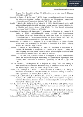 Applied Biomedical Engineering
120
Bergen, A.B., Boer, G.J. & Dick, F.S. (Eds.), Progress in brain research. Elsevier,
0079-6123, pp. 297-315.
Stoppini, L., Duport, S. & Correges, P. (1997). A new extracellular multirecording system
for electrophysiological studies: Application to hippocampal organotypic
cultures, Journal of Neuroscience Methods, Vol. 72 No. 1, pp. 23-33.
Suzuki, T., Ziegler, D., Mabuchi, K. & Takeuchi, S. (2004). Flexible neural probes with
micro-fluidic channels for stable interface with the nervous system, in Engineering
in Medicine and Biology Society, 2004. IEMBS '04. 26th Annual International
Conference of the IEEE, ISBN, pp. 4057-4058.
Suzurikawa, J., Takahashi, H., Takayama, Y., Warisawa, S., Mitsuishi, M., Nakao, M. &
Jimbo, Y. (2006). Light-addressable planar electrode with hydrogenated
amorphous silicon and low-conductive passivation layer for stimulation of
cultured neurons, in Engineering in Medicine and Biology Society, 2006. EMBS '06.
28th Annual International Conference of the IEEE, ISBN, pp. 648-651.
Svennersten, K., Larsson, K.C., Berggren, M. & Richter-Dahlfors, A. (2011). Organic
bioelectronics in nanomedicine, Biochimica et Biophysica Acta (BBA) - General
Subjects, Vol. 1810 No. 3, pp. 276-285.
Thiebaud, P., Beuret, C., Koudelka-Hep, M., Bove, M., Martinoia, S., Grattarola, M.,
Jahnsen, H., Rebaudo, R., Balestrino, M., Zimmer, J. & Dupont, Y. (1999). An
array of pt-tip microelectrodes for extracellular monitoring of activity of brain
slices, Biosensors & Bioelectronics, Vol. 14 No. 1, pp. 61-65.
Thiébaud, P., De Rooij, N.F., Koudelka-Hepp, M. & Stoppini, L. (1997). Microelectrode
arrays for electrophysiological monitoring of hippocampal organotypic slice
cultures, IEEE Transactions on Biomedical Engineering, Vol. 44 No. 11, pp. 1159-
1163.
Thiel, M., Fischer, J., Von Freymann, G. & Wegener, M. (2010). Direct laser writing of
three-dimensional submicron structures using a continuous-wave laser at 532
nm, Applied Physics Letters, Vol. 97 No. 22, pp. 221102-221103.
Thomas, C.A., Springer, P.A., Loeb, G.E., Berwald-Netter, Y. & Okun, L.M. (1972). A
miniature microelectrode array to monitor the bioelectric activity of cultured
cells, Experimental Cell Research, Vol. 74, pp. 61-66.
Thompson, B.C., Richardson, R.T., Moulton, S.E., Evans, A.J., O'leary, S., Clark, G.M. &
Wallace, G.G. (2010). Conducting polymers, dual neurotrophins and pulsed
electrical stimulation - dramatic effects on neurite outgrowth, Journal of Controlled
Release, Vol. 141 No. 2, pp. 161-167.
Tian, B., Cohen-Karni, T., Qing, Q., Duan, X., Xie, P. & Lieber, C.M. (2010). Three-
dimensional, flexible nanoscale field-effect transistors as localized bioprobes,
Science, Vol. 329 No. 5993, pp. 830-834.
Tonomura, W., Moriguchi, H., Jimbo, Y. & Konishi, S. (2010). Parallel multipoint
recording of aligned and cultured neurons on micro channel array toward
cellular network analysis, Biomedical Microdevices, Vol. 12 No. 4, pp. 737-743.
Volta, A. (1793). Schriften über die thierische elektrizität Johann Mayer, Prag.
 