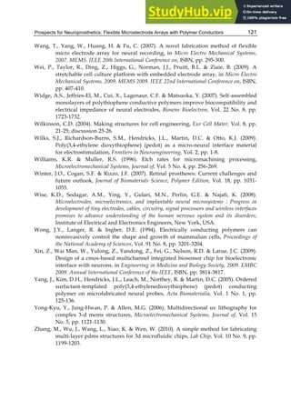 Prospects for Neuroprosthetics: Flexible Microelectrode Arrays with Polymer Conductors 121
Wang, T., Yang, W., Huang, H. & Fu, C. (2007). A novel fabrication method of flexible
micro electrode array for neural recording, in Micro Electro Mechanical Systems,
2007. MEMS. IEEE 20th International Conference on, ISBN, pp. 295-300.
Wei, P., Taylor, R., Ding, Z., Higgs, G., Norman, J.J., Pruitt, B.L. & Ziaie, B. (2009). A
stretchable cell culture platform with embedded electrode array, in Micro Electro
Mechanical Systems, 2009. MEMS 2009. IEEE 22nd International Conference on, ISBN,
pp. 407-410.
Widge, A.S., Jeffries-El, M., Cui, X., Lagenaur, C.F. & Matsuoka, Y. (2007). Self-assembled
monolayers of polythiophene conductive polymers improve biocompatibility and
electrical impedance of neural electrodes, Biosens Bioelectron, Vol. 22 No. 8, pp.
1723-1732.
Wilkinson, C.D. (2004). Making structures for cell engineering, Eur Cell Mater, Vol. 8, pp.
21-25; discussion 25-26.
Wilks, S.J., Richardson-Burns, S.M., Hendricks, J.L., Martin, D.C. & Otto, K.J. (2009).
Poly(3,4-ethylene dioxythiophene) (pedot) as a micro-neural interface material
for electrostimulation, Frontiers in Neuroengineering, Vol. 2, pp. 1-8.
Williams, K.R. & Muller, R.S. (1996). Etch rates for micromachining processing,
Microelectromechanical Systems, Journal of, Vol. 5 No. 4, pp. 256-269.
Winter, J.O., Cogan, S.F. & Rizzo, J.F. (2007). Retinal prostheses: Current challenges and
future outlook, Journal of Biomaterials Science, Polymer Edition, Vol. 18, pp. 1031-
1055.
Wise, K.D., Sodagar, A.M., Ying, Y., Gulari, M.N., Perlin, G.E. & Najafi, K. (2008).
Microelectrodes, microelectronics, and implantable neural microsystems : Progress in
development of tiny electrodes, cables, circuitry, signal processors and wireless interfaces
promises to advance understanding of the human nervous system and its disorders,
Institute of Electrical and Electronics Engineers, New York, USA.
Wong, J.Y., Langer, R. & Ingber, D.E. (1994). Electrically conducting polymers can
noninvasively control the shape and growth of mammalian cells, Proceedings of
the National Academy of Sciences, Vol. 91 No. 8, pp. 3201-3204.
Xin, Z., Wai Man, W., Yulong, Z., Yandong, Z., Fei, G., Nelson, R.D. & Larue, J.C. (2009).
Design of a cmos-based multichannel integrated biosensor chip for bioelectronic
interface with neurons, in Engineering in Medicine and Biology Society, 2009. EMBC
2009. Annual International Conference of the IEEE, ISBN, pp. 3814-3817.
Yang, J., Kim, D.H., Hendricks, J.L., Leach, M., Northey, R. & Martin, D.C. (2005). Ordered
surfactant-templated poly(3,4-ethylenedioxythiophene) (pedot) conducting
polymer on microfabricated neural probes, Acta Biomaterialia, Vol. 1 No. 1, pp.
125-136.
Yong-Kyu, Y., Jung-Hwan, P. & Allen, M.G. (2006). Multidirectional uv lithography for
complex 3-d mems structures, Microelectromechanical Systems, Journal of, Vol. 15
No. 5, pp. 1121-1130.
Zhang, M., Wu, J., Wang, L., Xiao, K. & Wen, W. (2010). A simple method for fabricating
multi-layer pdms structures for 3d microfluidic chips, Lab Chip, Vol. 10 No. 9, pp.
1199-1203.
 