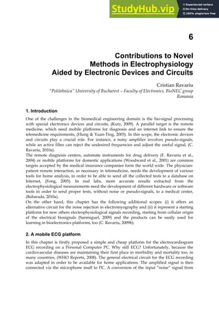 6
Contributions to Novel
Methods in Electrophysiology
Aided by Electronic Devices and Circuits
Cristian Ravariu
“Politehnica” University of Bucharest – Faculty of Electronics, BioNEC group
Romania
1. Introduction
One of the challenges in the biomedical engineering domain is the bio-signal processing
with special electronics devices and circuits, (Kutz, 2009). A parallel target is the remote
medicine, which need mobile platforms for diagnosis and an internet link to ensure the
telemedicine requirements, (Hung & Yuan-Ting, 2003). In this scope, the electronic devices
and circuits play a crucial role. For instance, a noisy amplifier involves pseudo-signals,
while an active filter can reject the undesired frequencies and adjust the useful signal, (C.
Ravariu, 2010a).
The remote diagnosis centers, automate instruments for drug delivery (F. Ravariu et al.,
2004) or mobile platforms for domestic applications (Woodward et al., 2001) are common
targets accepted by the medical insurance companies form the world wide. The physician-
patient remote interaction, so necessary in telemedicine, needs the development of various
tools for home analysis, in order to be able to send all the collected tests to a database on
Internet, (Fong, 2005). In real labs, more accurate results extracted from the
electrophysiological measurements need the development of different hardware or software
tools in order to send proper tests, without noise or pseudo-signals, to a medical center,
(Babarada, 2010a).
On the other hand, this chapter has the following additional scopes: (i) it offers an
alternative circuit for the noise rejection in electromyography and (ii) it represent a starting
platform for new others electrophysiological signals recording, starting from cellular origin
of the electrical biosignals (Sanmiguel, 2009) and the products can be easily used for
learning in bioelectronics platforms, too (C. Ravariu, 2009b).
2. A mobile ECG platform
In this chapter is firstly proposed a simple and cheap platform for the electrocardiogram
ECG recording on a Personal Computer PC. Why still ECG? Unfortunately, because the
cardiovascular diseases are maintaining their first place in morbidity and mortality too, in
many countries, (WHO Reports, 2008). The general electrical circuit for the ECG recording
was adapted in order to be available for home applications. The amplified signal is then
connected via the microphone muff to PC. A conversion of the input “noise” signal from
 
